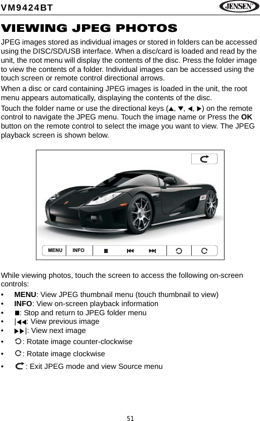 51VM9424BTVIEWING JPEG PHOTOSJPEG images stored as individual images or stored in folders can be accessed using the DISC/SD/USB interface. When a disc/card is loaded and read by the unit, the root menu will display the contents of the disc. Press the folder image to view the contents of a folder. Individual images can be accessed using the touch screen or remote control directional arrows.When a disc or card containing JPEG images is loaded in the unit, the root menu appears automatically, displaying the contents of the disc. Touch the folder name or use the directional keys ( ,  ,  ,  ) on the remote control to navigate the JPEG menu. Touch the image name or Press the OK button on the remote control to select the image you want to view. The JPEG playback screen is shown below.While viewing photos, touch the screen to access the following on-screen controls:&bull;MENU: View JPEG thumbnail menu (touch thumbnail to view)&bull;INFO: View on-screen playback information&bull; : Stop and return to JPEG folder menu&bull; | : View previous image&bull; |: View next image&bull; : Rotate image counter-clockwise&bull; : Rotate image clockwise&bull; : Exit JPEG mode and view Source menuMENU INFO