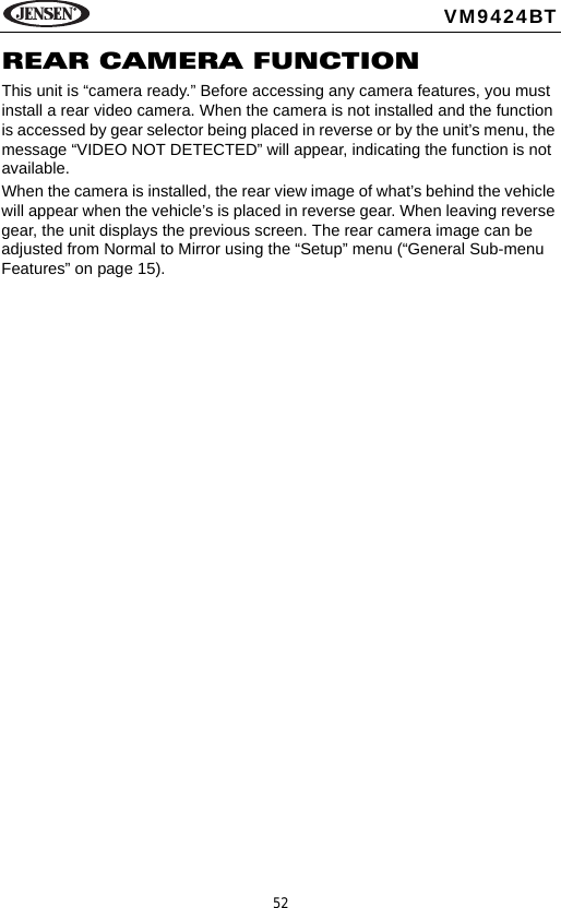 52VM9424BTREAR CAMERA FUNCTIONThis unit is &ldquo;camera ready.&rdquo; Before accessing any camera features, you must install a rear video camera. When the camera is not installed and the function is accessed by gear selector being placed in reverse or by the unit&rsquo;s menu, the message &ldquo;VIDEO NOT DETECTED&rdquo; will appear, indicating the function is not available.When the camera is installed, the rear view image of what&rsquo;s behind the vehicle will appear when the vehicle&rsquo;s is placed in reverse gear. When leaving reverse gear, the unit displays the previous screen. The rear camera image can be adjusted from Normal to Mirror using the &ldquo;Setup&rdquo; menu (&ldquo;General Sub-menu Features&rdquo; on page 15). 