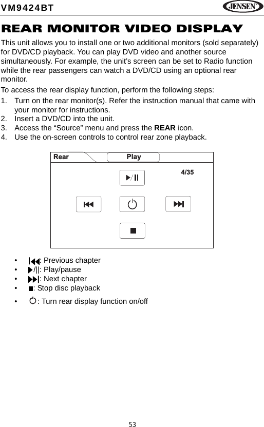53VM9424BTREAR MONITOR VIDEO DISPLAYThis unit allows you to install one or two additional monitors (sold separately) for DVD/CD playback. You can play DVD video and another source simultaneously. For example, the unit&rsquo;s screen can be set to Radio function while the rear passengers can watch a DVD/CD using an optional rear monitor. To access the rear display function, perform the following steps:1. Turn on the rear monitor(s). Refer the instruction manual that came with your monitor for instructions.2. Insert a DVD/CD into the unit.3. Access the &ldquo;Source&rdquo; menu and press the REAR icon.4. Use the on-screen controls to control rear zone playback.&bull;|: Previous chapter&bull; /||: Play/pause&bull;|: Next chapter&bull; : Stop disc playback&bull; : Turn rear display function on/offRear Play4/35