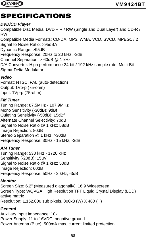 58VM9424BTSPECIFICATIONSDVD/CD PlayerCompatible Disc Media: DVD + R / RW (Single and Dual Layer) and CD-R / RWCompatible Media Formats: CD-DA, MP3, WMA, VCD, SVCD, MPEG1 / 2 Signal to Noise Ratio: >95dBADynamic Range: >95dBFrequency Response: 20Hz to 20 kHz, -3dBChannel Separation: > 60dB @ 1 kHzD/A Converter: High performance 24-bit / 192 kHz sample rate, Multi-Bit Sigma-Delta Modulator VideoFormat: NTSC, PAL (auto-detection)Output: 1Vp-p (75-ohm)Input: 1Vp-p (75-ohm)FM TunerTuning Range: 87.5MHz - 107.9MHzMono Sensitivity (-30dB): 9dBfQuieting Sensitivity (-50dB): 15dBfAlternate Channel Selectivity: 70dBSignal to Noise Ratio @ 1 kHz: 58dB Image Rejection: 80dBStereo Separation @ 1 kHz: >30dBFrequency Response: 30Hz - 15 kHz, -3dBAM TunerTuning Range: 530 kHz - 1720 kHzSensitivity (-20dB): 15uVSignal to Noise Ratio @ 1 kHz: 50dBImage Rejection: 60dBFrequency Response: 50Hz - 2 kHz, -3dBMonitorScreen Size: 6.2" (Measured diagonally), 16:9 WidescreenScreen Type: WQVGA High Resolution TFT Liquid Crystal Display (LCD) active matrixResolution: 1,152,000 sub pixels, 800x3 (W) X 480 (H)General Auxiliary Input impedance: 10k Power Supply: 11 to 16VDC, negative groundPower Antenna (Blue): 500mA max, current limited protection