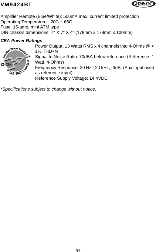 59VM9424BTAmplifier Remote (Blue/White): 500mA max, current limited protectionOperating Temperature: -20C ~ 65CFuse: 15-amp, mini ATM typeDIN chassis dimensions: 7" X 7" X 4" (178mm x 178mm x 100mm)CEA Power RatingsPower Output: 13 Watts RMS x 4 channels into 4-Ohms @ < 1% THD+N               Signal to Noise Ratio: 70dBA below reference (Reference: 1 Watt, 4-Ohms)Frequency Response: 20 Hz - 20 kHz, -3dB. (Aux Input used as reference input)Reference Supply Voltage: 14.4VDC*Specifications subject to change without notice.