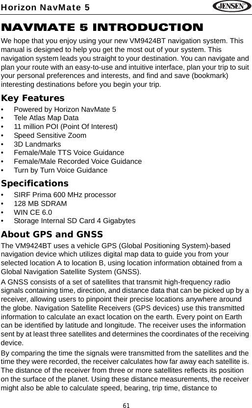61Horizon NavMate 5NAVMATE 5 INTRODUCTIONWe hope that you enjoy using your new VM9424BT navigation system. This manual is designed to help you get the most out of your system. This navigation system leads you straight to your destination. You can navigate and plan your route with an easy-to-use and intuitive interface, plan your trip to suit your personal preferences and interests, and find and save (bookmark) interesting destinations before you begin your trip. Key Features&bull; Powered by Horizon NavMate 5&bull; Tele Atlas Map Data &bull; 11 million POI (Point Of Interest)&bull; Speed Sensitive Zoom&bull; 3D Landmarks&bull; Female/Male TTS Voice Guidance&bull; Female/Male Recorded Voice Guidance&bull; Turn by Turn Voice GuidanceSpecifications&bull; SIRF Prima 600 MHz processor&bull;128 MB SDRAM&bull; WIN CE 6.0&bull; Storage Internal SD Card 4 GigabytesAbout GPS and GNSSThe VM9424BT uses a vehicle GPS (Global Positioning System)-based navigation device which utilizes digital map data to guide you from your selected location A to location B, using location information obtained from a Global Navigation Satellite System (GNSS).A GNSS consists of a set of satellites that transmit high-frequency radio signals containing time, direction, and distance data that can be picked up by a receiver, allowing users to pinpoint their precise locations anywhere around the globe. Navigation Satellite Receivers (GPS devices) use this transmitted information to calculate an exact location on the earth. Every point on Earth can be identified by latitude and longitude. The receiver uses the information sent by at least three satellites and determines the coordinates of the receiving device.By comparing the time the signals were transmitted from the satellites and the time they were recorded, the receiver calculates how far away each satellite is. The distance of the receiver from three or more satellites reflects its position on the surface of the planet. Using these distance measurements, the receiver might also be able to calculate speed, bearing, trip time, distance to 