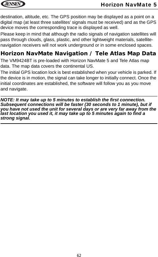 62Horizon NavMate 5destination, altitude, etc. The GPS position may be displayed as a point on a digital map (at least three satellites' signals must be received) and as the GPS device moves the corresponding trace is displayed as well. Please keep in mind that although the radio signals of navigation satellites will pass through clouds, glass, plastic, and other lightweight materials, satellite-navigation receivers will not work underground or in some enclosed spaces.Horizon NavMate Navigation / Tele Atlas Map DataThe VM9424BT is pre-loaded with Horizon NavMate 5 and Tele Atlas map data. The map data covers the continental US. The initial GPS location lock is best established when your vehicle is parked. If the device is in motion, the signal can take longer to initially connect. Once the initial coordinates are established, the software will follow you as you move and navigate.NOTE: It may take up to 5 minutes to establish the first connection. Subsequent connections will be faster (30 seconds to 1 minute), but if you have not used the unit for several days or are very far away from the last location you used it, it may take up to 5 minutes again to find a strong signal.