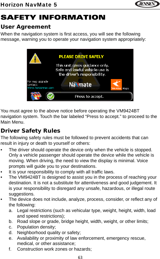 63Horizon NavMate 5SAFETY INFORMATIONUser AgreementWhen the navigation system is first access, you will see the following message, warning you to operate your navigation system appropriately:You must agree to the above notice before operating the VM9424BT navigation system. Touch the bar labeled &ldquo;Press to accept.&rdquo; to proceed to the Main Menu.Driver Safety RulesThe following safety rules must be followed to prevent accidents that can result in injury or death to yourself or others: &bull; The driver should operate the device only when the vehicle is stopped. Only a vehicle passenger should operate the device while the vehicle is moving. When driving, the need to view the display is minimal. Voice prompts will guide you to your destinations. &bull; It is your responsibility to comply with all traffic laws.&bull; The VM9424BT is designed to assist you in the process of reaching your destination. It is not a substitute for attentiveness and good judgement. It is your responsibility to disregard any unsafe, hazardous, or illegal route suggestions.&bull; The device does not include, analyze, process, consider, or reflect any of the following: a. Legal restrictions (such as vehicular type, weight, height, width, load and speed restrictions);b. Road slope or grade, bridge height, width, weight, or other limits;c. Population density;d. Neighborhood quality or safety;e. Availability or proximity of law enforcement, emergency rescue, medical, or other assistance;f. Construction work zones or hazards;