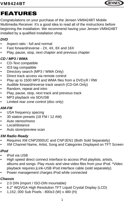 1VM9424BTFEATURESCongratulations on your purchase of the Jensen VM9424BT Mobile Multimedia Receiver. It&rsquo;s a good idea to read all of the instructions before beginning the installation. We recommend having your Jensen VM9424BT installed by a qualified installation shop.DVD&bull; Aspect ratio - full and normal&bull; Fast forward/reverse - 2X, 4X, 8X and 16X&bull; Play, pause, stop, next chapter and previous chapterCD / MP3 / WMA&bull; CD-Text compatible&bull; ID3 tag compatible&bull; Directory search (MP3 / WMA Only)&bull; Direct track access via remote control&bull; Play up to 1500 MP3 and WMA files from a DVD+R / RW&bull; Audible forward/reverse track search (CD-DA Only)&bull; Random, repeat and intro&bull; Play, pause, stop, next track and previous track&bull; MP3 playback via SD/USB&bull; Limited rear zone control (disc only)AM-FM &bull; USA frequency spacing&bull; 30 station presets (18 FM / 12 AM)&bull; Auto stereo/mono&bull; Local/distance&bull; Auto store/preview scanXM Radio Ready&bull; Requires XM CNP2000UC and CNPJEN1 (Both Sold Separately)&bull; XM Channel Name, Artist, Song and Categories Displayed on TFT ScreeniPod&bull; iPod via USB&bull; High speed direct connect interface to access iPod playlists, artists, albums and songs. Play music and view video files from your iPod. *Video playback requires jLink-USB iPod interface cable (sold separately).&bull; Power management charges iPod while connectedChassis&bull; 2.0 DIN (import / ISO-DIN mountable)&bull; 6.2" WQVGA High Resolution TFT Liquid Crystal Display (LCD)&bull; 1,152, 000 Sub Pixels - 800x3 (W) x 480 (H)