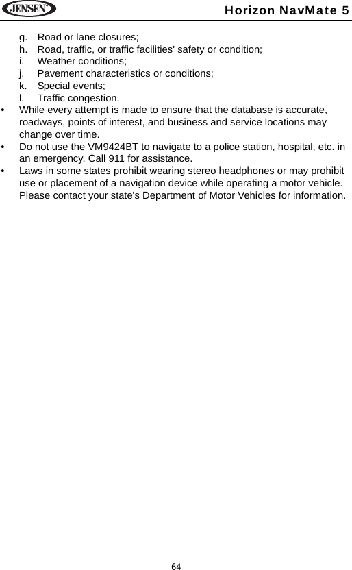 64Horizon NavMate 5g. Road or lane closures;h. Road, traffic, or traffic facilities' safety or condition;i. Weather conditions;j. Pavement characteristics or conditions;k. Special events;l. Traffic congestion.&bull; While every attempt is made to ensure that the database is accurate, roadways, points of interest, and business and service locations may change over time. &bull; Do not use the VM9424BT to navigate to a police station, hospital, etc. in an emergency. Call 911 for assistance.&bull; Laws in some states prohibit wearing stereo headphones or may prohibit use or placement of a navigation device while operating a motor vehicle. Please contact your state's Department of Motor Vehicles for information.