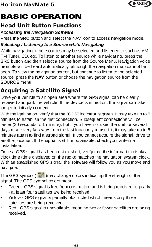 65Horizon NavMate 5BASIC OPERATIONHead Unit Button FunctionsAccessing the Navigation SoftwarePress the SRC button and select the NAV icon to access navigation mode. Selecting / Listening to a Source while NavigatingWhile navigating, other sources may be selected and listened to such as AM-FM Tuner, CD, etc. To listen to another source while navigating, press the SRC button and then select a source from the Source Menu. Navigation voice prompts will be heard automatically, although the navigation map cannot be seen. To view the navigation screen, but continue to listen to the selected source, press the NAV button or choose the navigation source from the SOURCE menu.Acquiring a Satellite SignalDrive your vehicle to an open area where the GPS signal can be clearly received and park the vehicle. If the device is in motion, the signal can take longer to initially connect. With the ignition on, verify that the "GPS" indicator is green. It may take up to 5 minutes to establish the first connection. Subsequent connections will be faster (30 seconds to 1 minute), but if you have not used the unit for several days or are very far away from the last location you used it, it may take up to 5 minutes again to find a strong signal. If you cannot acquire the signal, drive to another location. If the signal is still unobtainable, check your antenna installation. Once a GPS signal has been established, verify that the information display clock time (time displayed on the radio) matches the navigation system clock. With an established GPS signal, the software will follow you as you move and navigate.The GPS symbol (   )may change colors indicating the strength of the signal. The GPS symbol colors mean:&bull; Green - GPS signal is free from obstruction and is being received regularly - at least four satellites are being received.&bull; Yellow - GPS signal is partially obstructed which means only three satellites are being received.&bull; Red - GPS signal is unavailable, meaning two or fewer satellites are being received.