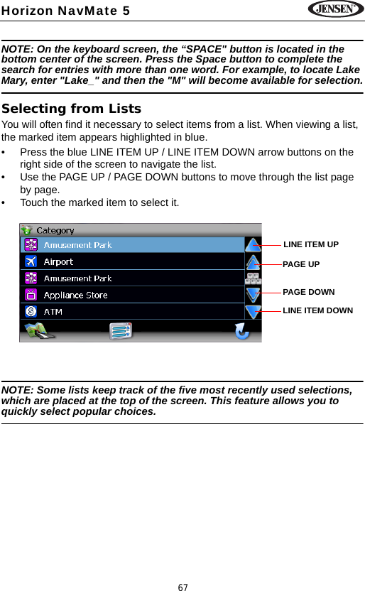 67Horizon NavMate 5NOTE: On the keyboard screen, the &ldquo;SPACE" button is located in the bottom center of the screen. Press the Space button to complete the search for entries with more than one word. For example, to locate Lake Mary, enter "Lake_" and then the "M" will become available for selection.Selecting from ListsYou will often find it necessary to select items from a list. When viewing a list, the marked item appears highlighted in blue. &bull; Press the blue LINE ITEM UP / LINE ITEM DOWN arrow buttons on the right side of the screen to navigate the list.&bull; Use the PAGE UP / PAGE DOWN buttons to move through the list page by page.&bull; Touch the marked item to select it.NOTE: Some lists keep track of the five most recently used selections, which are placed at the top of the screen. This feature allows you to quickly select popular choices.LINE ITEM UPLINE ITEM DOWNPAGE UPPAGE DOWN