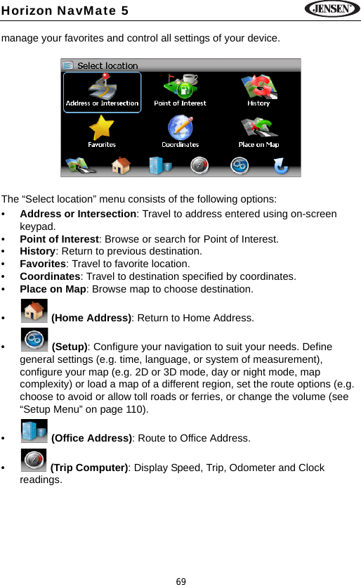 69Horizon NavMate 5manage your favorites and control all settings of your device.The &ldquo;Select location&rdquo; menu consists of the following options: &bull;Address or Intersection: Travel to address entered using on-screen keypad.&bull;Point of Interest: Browse or search for Point of Interest.&bull;History: Return to previous destination.&bull;Favorites: Travel to favorite location.&bull;Coordinates: Travel to destination specified by coordinates.&bull;Place on Map: Browse map to choose destination.&bull; (Home Address): Return to Home Address.&bull; (Setup): Configure your navigation to suit your needs. Define general settings (e.g. time, language, or system of measurement), configure your map (e.g. 2D or 3D mode, day or night mode, map complexity) or load a map of a different region, set the route options (e.g. choose to avoid or allow toll roads or ferries, or change the volume (see &ldquo;Setup Menu&rdquo; on page 110). &bull; (Office Address): Route to Office Address.&bull; (Trip Computer): Display Speed, Trip, Odometer and Clock readings.