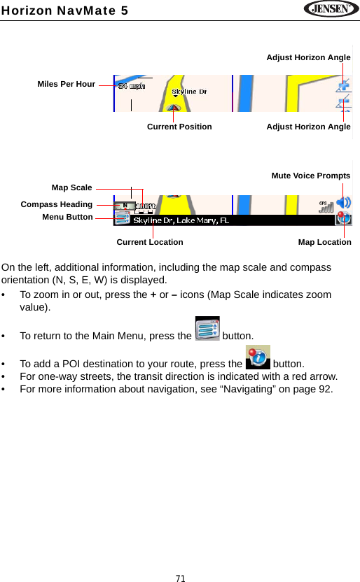 71Horizon NavMate 5On the left, additional information, including the map scale and compass orientation (N, S, E, W) is displayed.&bull; To zoom in or out, press the + or &ndash; icons (Map Scale indicates zoom value). &bull; To return to the Main Menu, press the   button.&bull; To add a POI destination to your route, press the   button.&bull; For one-way streets, the transit direction is indicated with a red arrow.&bull; For more information about navigation, see &ldquo;Navigating&rdquo; on page 92. Adjust Horizon AngleMiles Per HourCurrent Position Adjust Horizon Angle GPS Signal StrengthMenu ButtonCompass HeadingCurrent Location Map LocationMute Voice PromptsMap Scale