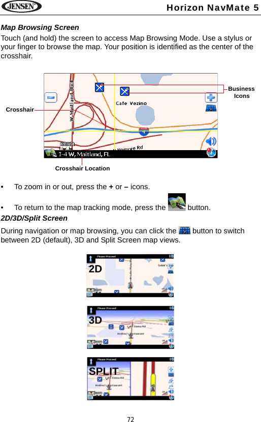 72Horizon NavMate 5Map Browsing ScreenTouch (and hold) the screen to access Map Browsing Mode. Use a stylus or your finger to browse the map. Your position is identified as the center of the crosshair. &bull; To zoom in or out, press the + or &ndash; icons. &bull; To return to the map tracking mode, press the   button.2D/3D/Split ScreenDuring navigation or map browsing, you can click the   button to switch between 2D (default), 3D and Split Screen map views.Crosshair LocationBusinessIconsCrosshair 2D3DSPLIT