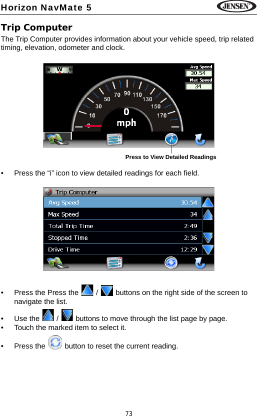 73Horizon NavMate 5Trip ComputerThe Trip Computer provides information about your vehicle speed, trip related timing, elevation, odometer and clock.&bull; Press the &ldquo;i&rdquo; icon to view detailed readings for each field.&bull; Press the Press the   /   buttons on the right side of the screen to navigate the list.&bull; Use the   /   buttons to move through the list page by page.&bull; Touch the marked item to select it.&bull; Press the   button to reset the current reading.Press to View Detailed Readings