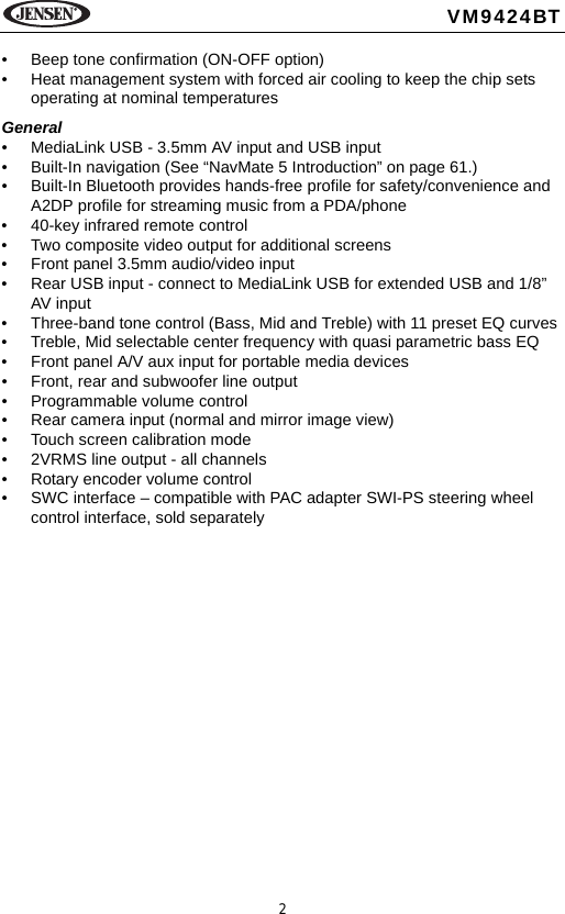 2VM9424BT&bull; Beep tone confirmation (ON-OFF option)&bull; Heat management system with forced air cooling to keep the chip sets operating at nominal temperaturesGeneral&bull; MediaLink USB - 3.5mm AV input and USB input &bull; Built-In navigation (See &ldquo;NavMate 5 Introduction&rdquo; on page 61.)&bull; Built-In Bluetooth provides hands-free profile for safety/convenience and A2DP profile for streaming music from a PDA/phone &bull; 40-key infrared remote control&bull; Two composite video output for additional screens&bull; Front panel 3.5mm audio/video input&bull; Rear USB input - connect to MediaLink USB for extended USB and 1/8&rdquo; AV input&bull; Three-band tone control (Bass, Mid and Treble) with 11 preset EQ curves &bull; Treble, Mid selectable center frequency with quasi parametric bass EQ&bull; Front panel A/V aux input for portable media devices &bull; Front, rear and subwoofer line output&bull; Programmable volume control&bull; Rear camera input (normal and mirror image view)&bull; Touch screen calibration mode&bull; 2VRMS line output - all channels&bull; Rotary encoder volume control&bull; SWC interface &ndash; compatible with PAC adapter SWI-PS steering wheel control interface, sold separately