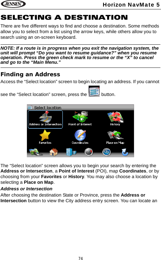 74Horizon NavMate 5SELECTING A DESTINATIONThere are five different ways to find and choose a destination. Some methods allow you to select from a list using the arrow keys, while others allow you to search using an on-screen keyboard. NOTE: If a route is in progress when you exit the navigation system, the unit will prompt &ldquo;Do you want to resume guidance?&rdquo; when you resume operation. Press the green check mark to resume or the &ldquo;X&rdquo; to cancel and go to the &ldquo;Main Menu.&rdquo;Finding an AddressAccess the &ldquo;Select location&rdquo; screen to begin locating an address. If you cannot see the &ldquo;Select location&rdquo; screen, press the   button. The &ldquo;Select location&rdquo; screen allows you to begin your search by entering the Address or Intersection, a Point of Interest (POI), map Coordinates, or by choosing from your Favorites or History. You may also choose a location by selecting a Place on Map.Address or IntersectionAfter choosing the destination State or Province, press the Address or Intersection button to view the City address entry screen. You can locate an 