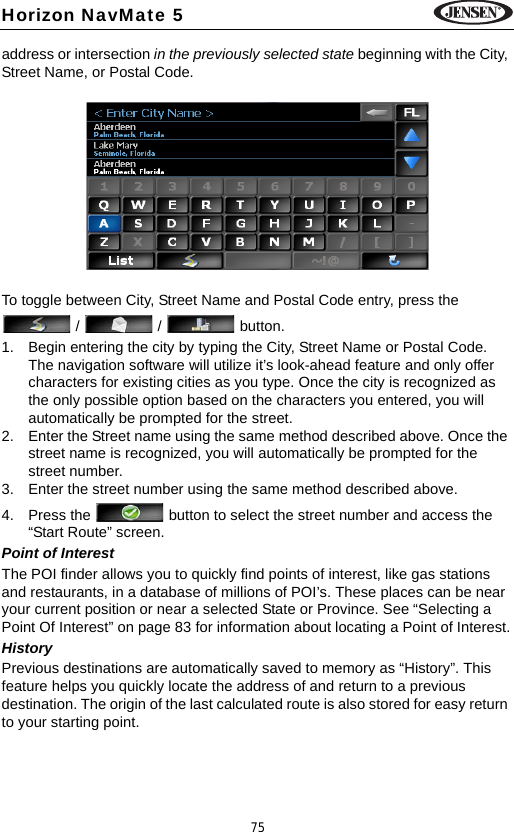 75Horizon NavMate 5address or intersection in the previously selected state beginning with the City, Street Name, or Postal Code. To toggle between City, Street Name and Postal Code entry, press the  /  /  button.1. Begin entering the city by typing the City, Street Name or Postal Code. The navigation software will utilize it&rsquo;s look-ahead feature and only offer characters for existing cities as you type. Once the city is recognized as the only possible option based on the characters you entered, you will automatically be prompted for the street.2. Enter the Street name using the same method described above. Once the street name is recognized, you will automatically be prompted for the street number.3. Enter the street number using the same method described above. 4. Press the   button to select the street number and access the &ldquo;Start Route&rdquo; screen.Point of InterestThe POI finder allows you to quickly find points of interest, like gas stations and restaurants, in a database of millions of POI&rsquo;s. These places can be near your current position or near a selected State or Province. See &ldquo;Selecting a Point Of Interest&rdquo; on page 83 for information about locating a Point of Interest.HistoryPrevious destinations are automatically saved to memory as &ldquo;History&rdquo;. This feature helps you quickly locate the address of and return to a previous destination. The origin of the last calculated route is also stored for easy return to your starting point.