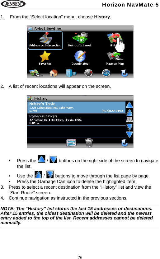 76Horizon NavMate 51.  From the &ldquo;Select location&rdquo; menu, choose History. 2. A list of recent locations will appear on the screen.&bull; Press the   /   buttons on the right side of the screen to navigate the list.&bull; Use the   /   buttons to move through the list page by page.&bull; Press the Garbage Can icon to delete the highlighted item.3. Press to select a recent destination from the &ldquo;History&rdquo; list and view the &ldquo;Start Route&rdquo; screen. 4. Continue navigation as instructed in the previous sections.NOTE: The &ldquo;History&rdquo; list stores the last 15 addresses or destinations. After 15 entries, the oldest destination will be deleted and the newest entry added to the top of the list. Recent addresses cannot be deleted manually.