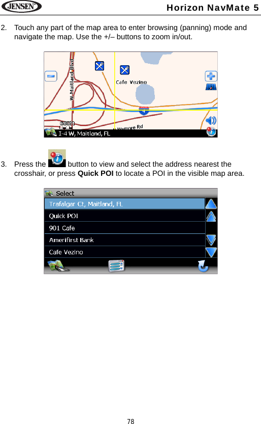 78Horizon NavMate 52. Touch any part of the map area to enter browsing (panning) mode and navigate the map. Use the +/&ndash; buttons to zoom in/out. 3. Press the   button to view and select the address nearest the crosshair, or press Quick POI to locate a POI in the visible map area.