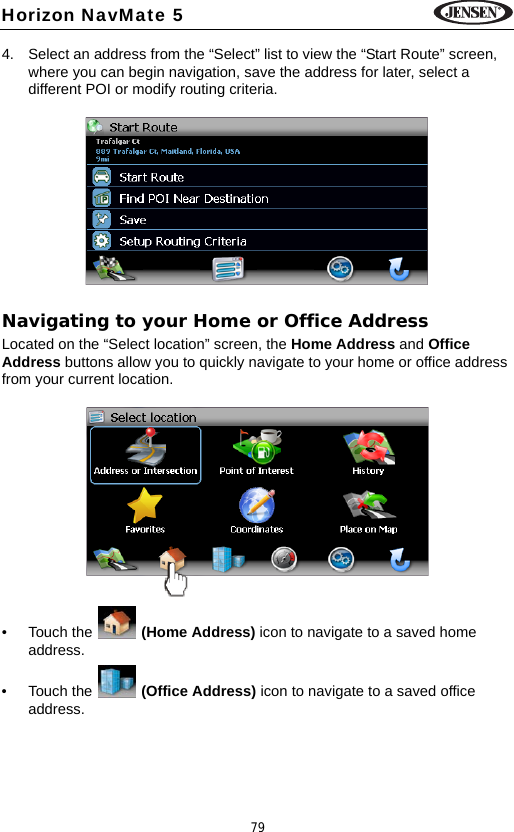 79Horizon NavMate 54. Select an address from the &ldquo;Select&rdquo; list to view the &ldquo;Start Route&rdquo; screen, where you can begin navigation, save the address for later, select a different POI or modify routing criteria.Navigating to your Home or Office AddressLocated on the &ldquo;Select location&rdquo; screen, the Home Address and Office Address buttons allow you to quickly navigate to your home or office address from your current location. &bull; Touch the   (Home Address) icon to navigate to a saved home address.&bull; Touch the   (Office Address) icon to navigate to a saved office address.