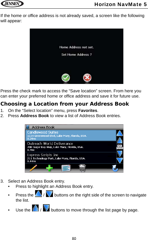 80Horizon NavMate 5If the home or office address is not already saved, a screen like the following will appear:Press the check mark to access the &ldquo;Save location&rdquo; screen. From here you can enter your preferred home or office address and save it for future use. Choosing a Location from your Address Book1. On the &ldquo;Select location&rdquo; menu, press Favorites. 2. Press Address Book to view a list of Address Book entries.3. Select an Address Book entry.&bull; Press to highlight an Address Book entry.&bull; Press the   /   buttons on the right side of the screen to navigate the list.&bull; Use the   /   buttons to move through the list page by page.