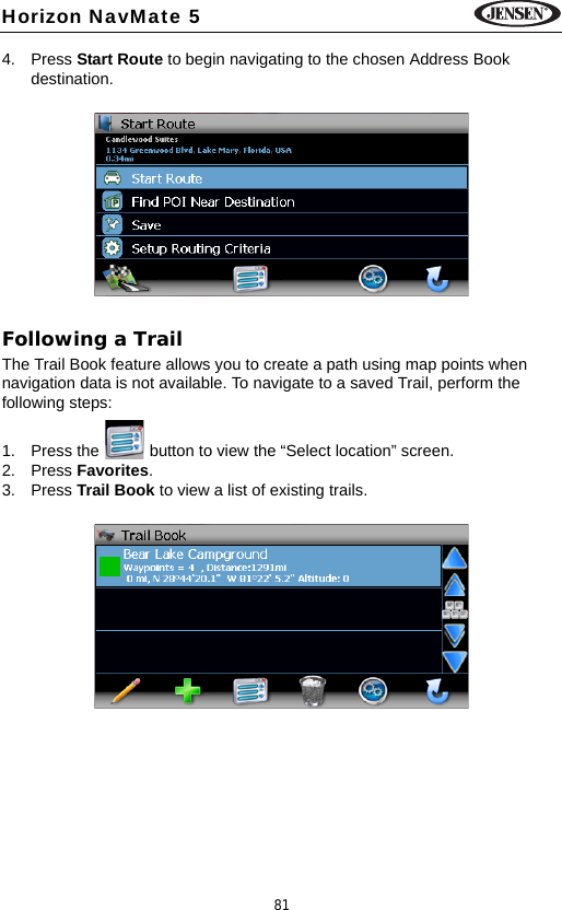 81Horizon NavMate 54. Press Start Route to begin navigating to the chosen Address Book destination.Following a TrailThe Trail Book feature allows you to create a path using map points when navigation data is not available. To navigate to a saved Trail, perform the following steps:1. Press the   button to view the &ldquo;Select location&rdquo; screen.2. Press Favorites. 3. Press Trail Book to view a list of existing trails.