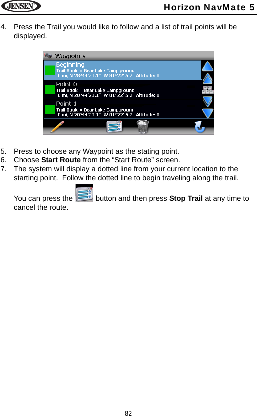 82Horizon NavMate 54. Press the Trail you would like to follow and a list of trail points will be displayed. 5. Press to choose any Waypoint as the stating point. 6. Choose Start Route from the &ldquo;Start Route&rdquo; screen.7. The system will display a dotted line from your current location to the starting point.  Follow the dotted line to begin traveling along the trail. You can press the   button and then press Stop Trail at any time to cancel the route.