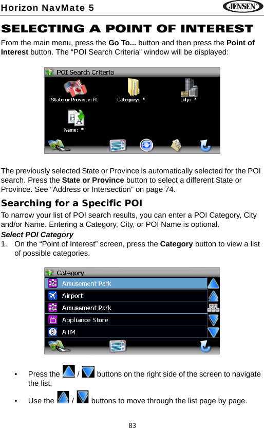 83Horizon NavMate 5SELECTING A POINT OF INTERESTFrom the main menu, press the Go To... button and then press the Point of Interest button. The &ldquo;POI Search Criteria&rdquo; window will be displayed:The previously selected State or Province is automatically selected for the POI search. Press the State or Province button to select a different State or Province. See &ldquo;Address or Intersection&rdquo; on page 74.Searching for a Specific POITo narrow your list of POI search results, you can enter a POI Category, City and/or Name. Entering a Category, City, or POI Name is optional.Select POI Category1. On the &ldquo;Point of Interest&rdquo; screen, press the Category button to view a list of possible categories. &bull; Press the   /   buttons on the right side of the screen to navigate the list.&bull; Use the   /   buttons to move through the list page by page.