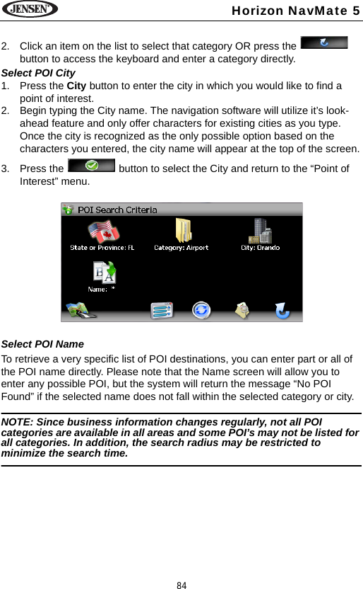 84Horizon NavMate 52. Click an item on the list to select that category OR press the   button to access the keyboard and enter a category directly.Select POI City1. Press the City button to enter the city in which you would like to find a point of interest. 2. Begin typing the City name. The navigation software will utilize it&rsquo;s look-ahead feature and only offer characters for existing cities as you type. Once the city is recognized as the only possible option based on the characters you entered, the city name will appear at the top of the screen.3. Press the   button to select the City and return to the &ldquo;Point of Interest&rdquo; menu.Select POI NameTo retrieve a very specific list of POI destinations, you can enter part or all of the POI name directly. Please note that the Name screen will allow you to enter any possible POI, but the system will return the message &ldquo;No POI Found&rdquo; if the selected name does not fall within the selected category or city.NOTE: Since business information changes regularly, not all POI categories are available in all areas and some POI&rsquo;s may not be listed for all categories. In addition, the search radius may be restricted to minimize the search time.