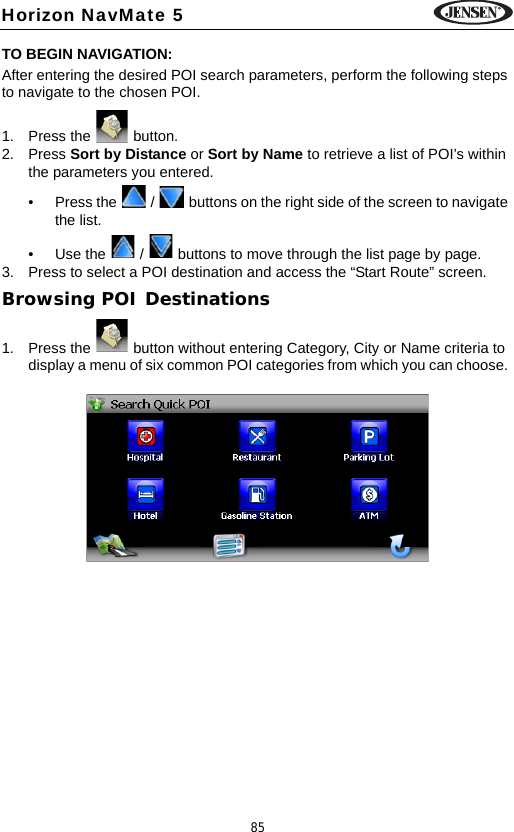 85Horizon NavMate 5TO BEGIN NAVIGATION:After entering the desired POI search parameters, perform the following steps to navigate to the chosen POI.1. Press the   button.2. Press Sort by Distance or Sort by Name to retrieve a list of POI&rsquo;s within the parameters you entered. &bull; Press the   /   buttons on the right side of the screen to navigate the list.&bull; Use the   /   buttons to move through the list page by page.3. Press to select a POI destination and access the &ldquo;Start Route&rdquo; screen.Browsing POI Destinations1. Press the   button without entering Category, City or Name criteria to display a menu of six common POI categories from which you can choose. 