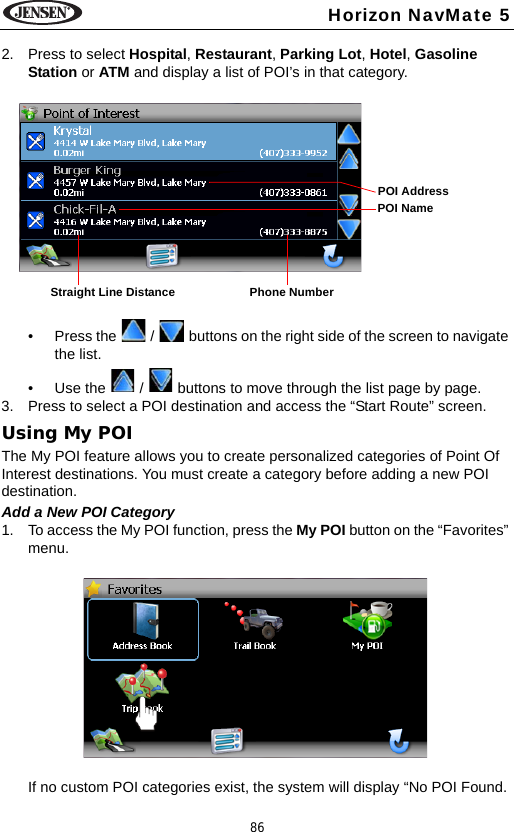 86Horizon NavMate 52. Press to select Hospital, Restaurant, Parking Lot, Hotel, Gasoline Station or ATM and display a list of POI&rsquo;s in that category.&bull; Press the   /   buttons on the right side of the screen to navigate the list.&bull; Use the   /   buttons to move through the list page by page.3. Press to select a POI destination and access the &ldquo;Start Route&rdquo; screen.Using My POIThe My POI feature allows you to create personalized categories of Point Of Interest destinations. You must create a category before adding a new POI destination.Add a New POI Category1. To access the My POI function, press the My POI button on the &ldquo;Favorites&rdquo; menu.If no custom POI categories exist, the system will display &ldquo;No POI Found. Straight Line Distance Phone NumberPOI AddressPOI Name