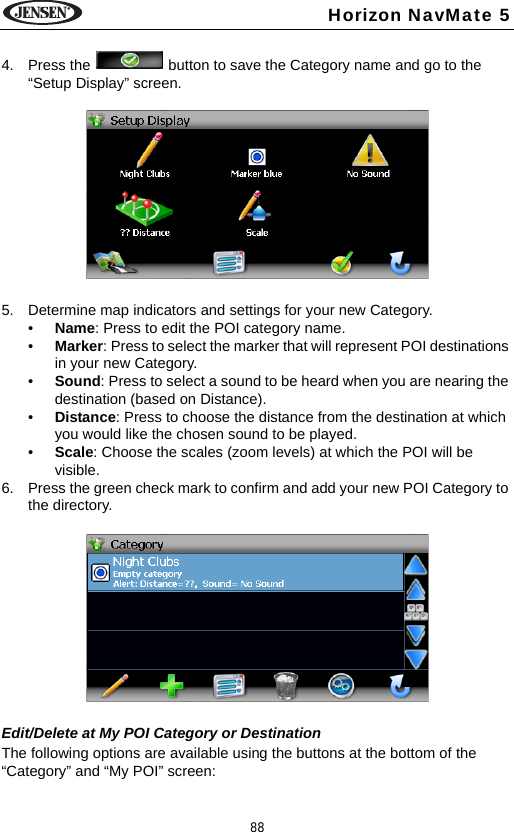 88Horizon NavMate 54. Press the   button to save the Category name and go to the &ldquo;Setup Display&rdquo; screen.5. Determine map indicators and settings for your new Category.&bull;Name: Press to edit the POI category name.&bull;Marker: Press to select the marker that will represent POI destinations in your new Category. &bull;Sound: Press to select a sound to be heard when you are nearing the destination (based on Distance).&bull;Distance: Press to choose the distance from the destination at which you would like the chosen sound to be played.&bull;Scale: Choose the scales (zoom levels) at which the POI will be visible.6. Press the green check mark to confirm and add your new POI Category to the directory.Edit/Delete at My POI Category or DestinationThe following options are available using the buttons at the bottom of the &ldquo;Category&rdquo; and &ldquo;My POI&rdquo; screen: