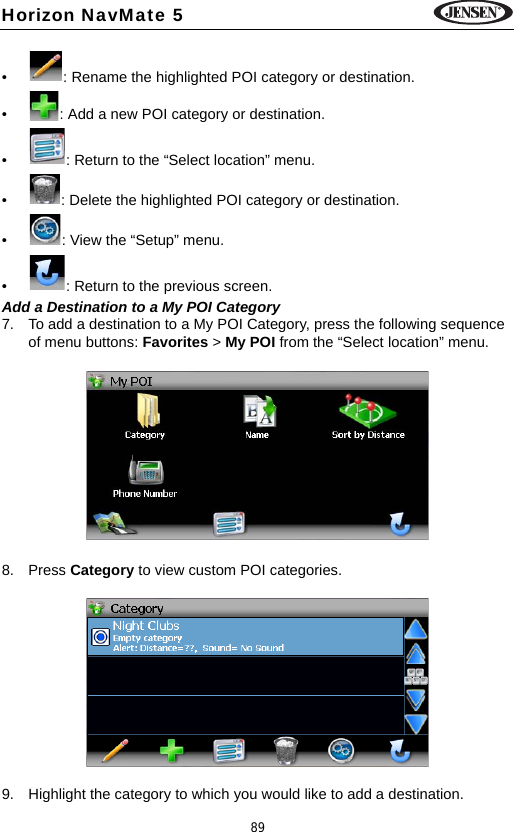 89Horizon NavMate 5&bull; : Rename the highlighted POI category or destination.&bull; : Add a new POI category or destination.&bull; : Return to the &ldquo;Select location&rdquo; menu.&bull; : Delete the highlighted POI category or destination.&bull; : View the &ldquo;Setup&rdquo; menu.&bull; : Return to the previous screen.Add a Destination to a My POI Category7. To add a destination to a My POI Category, press the following sequence of menu buttons: Favorites > My POI from the &ldquo;Select location&rdquo; menu.8. Press Category to view custom POI categories. 9. Highlight the category to which you would like to add a destination.