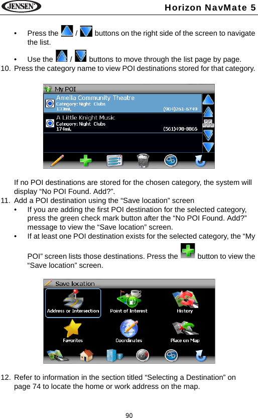 90Horizon NavMate 5&bull; Press the   /   buttons on the right side of the screen to navigate the list.&bull; Use the   /   buttons to move through the list page by page.10. Press the category name to view POI destinations stored for that category. If no POI destinations are stored for the chosen category, the system will display &ldquo;No POI Found. Add?&rdquo;. 11. Add a POI destination using the &ldquo;Save location&rdquo; screen&bull; If you are adding the first POI destination for the selected category, press the green check mark button after the &ldquo;No POI Found. Add?&rdquo; message to view the &ldquo;Save location&rdquo; screen.&bull; If at least one POI destination exists for the selected category, the &ldquo;My POI&rdquo; screen lists those destinations. Press the   button to view the &ldquo;Save location&rdquo; screen. 12. Refer to information in the section titled &ldquo;Selecting a Destination&rdquo; on page 74 to locate the home or work address on the map.