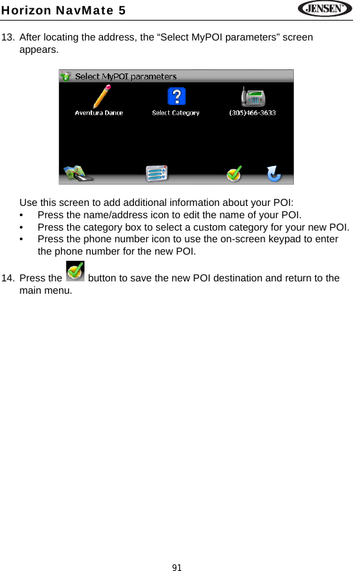 91Horizon NavMate 513. After locating the address, the &ldquo;Select MyPOI parameters&rdquo; screen appears. Use this screen to add additional information about your POI:&bull; Press the name/address icon to edit the name of your POI.&bull; Press the category box to select a custom category for your new POI.&bull; Press the phone number icon to use the on-screen keypad to enter the phone number for the new POI.14. Press the   button to save the new POI destination and return to the main menu.
