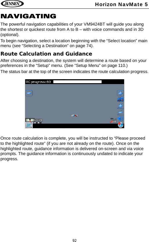 92Horizon NavMate 5NAVIGATINGThe powerful navigation capabilities of your VM9424BT will guide you along the shortest or quickest route from A to B &ndash; with voice commands and in 3D (optional). To begin navigation, select a location beginning with the &ldquo;Select location&rdquo; main menu (see &ldquo;Selecting a Destination&rdquo; on page 74).Route Calculation and GuidanceAfter choosing a destination, the system will determine a route based on your preferences in the &ldquo;Setup&rdquo; menu. (See &ldquo;Setup Menu&rdquo; on page 110.)The status bar at the top of the screen indicates the route calculation progress.Once route calculation is complete, you will be instructed to &ldquo;Please proceed to the highlighted route&rdquo; (if you are not already on the route). Once on the highlighted route, guidance information is delivered on-screen and via voice prompts. The guidance information is continuously undated to indicate your progress.