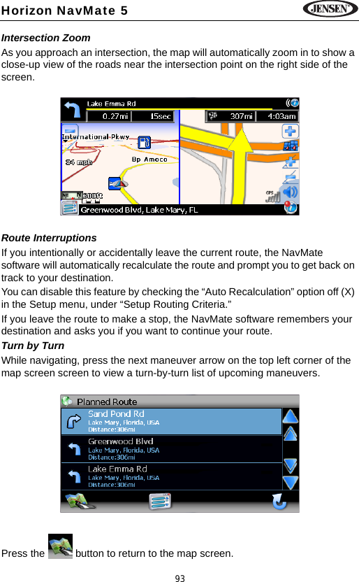 93Horizon NavMate 5Intersection ZoomAs you approach an intersection, the map will automatically zoom in to show a close-up view of the roads near the intersection point on the right side of the screen.Route InterruptionsIf you intentionally or accidentally leave the current route, the NavMate software will automatically recalculate the route and prompt you to get back on track to your destination.You can disable this feature by checking the &ldquo;Auto Recalculation&rdquo; option off (X) in the Setup menu, under &ldquo;Setup Routing Criteria.&rdquo;If you leave the route to make a stop, the NavMate software remembers your destination and asks you if you want to continue your route.Turn by TurnWhile navigating, press the next maneuver arrow on the top left corner of the map screen screen to view a turn-by-turn list of upcoming maneuvers. Press the   button to return to the map screen.