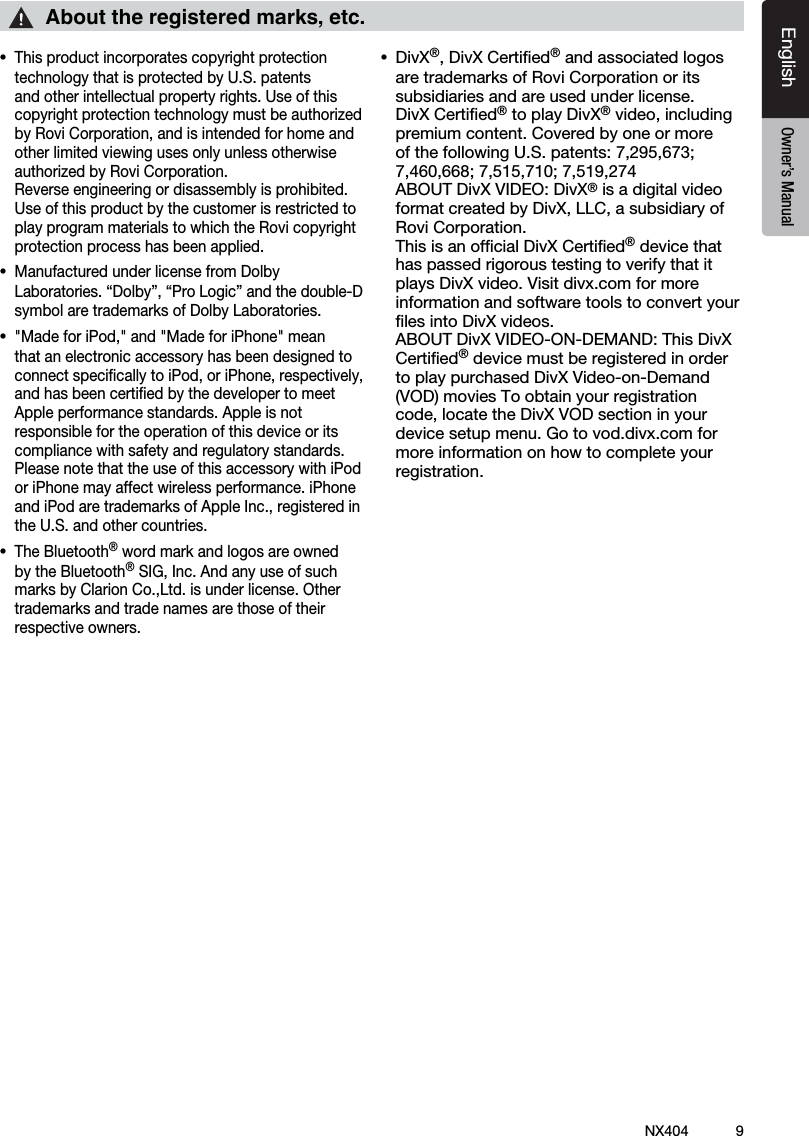 9NX404EnglishEnglish Owner&rsquo;s ManualEnglish Owner&rsquo;s Manual&bull;This product incorporates copyright protection technology that is protected by U.S. patents and other intellectual property rights. Use of this copyrightprotectiontechnologymustbeauthorizedbyRoviCorporation,andisintendedforhomeandother limited viewing uses only unless otherwise authorizedbyRoviCorporation. Reverse engineering or disassembly is prohibited.Use of this product by the customer is restricted to play program materials to which the Rovi copyright protection process has been applied.&bull;Manufactured under license from Dolby Laboratories.&ldquo;Dolby&rdquo;,&ldquo;ProLogic&rdquo;andthedouble-Dsymbol are trademarks of Dolby Laboratories.&bull;"MadeforiPod,"and"MadeforiPhone"meanthat an electronic accessory has been designed to connectspecicallytoiPod,oriPhone,respectively,and has been certiﬁed by the developer to meet Apple performance standards. Apple is not responsible for the operation of this device or its compliance with safety and regulatory standards. Please note that the use of this accessory with iPod or iPhone may affect wireless performance. iPhone andiPodaretrademarksofAppleInc.,registeredinthe U.S. and other countries. &bull;The Bluetooth&reg; word mark and logos are owned by the Bluetooth&reg;SIG,Inc.AndanyuseofsuchmarksbyClarionCo.,Ltd.isunderlicense.Othertrademarks and trade names are those of their respective owners. &bull; DivX&reg;,DivXCertied&reg; and associated logos are trademarks of Rovi Corporation or its subsidiaries and are used under license. DivX Certiﬁed&reg; to play DivX&reg;video,includingpremium content. Covered by one or more ofthefollowingU.S.patents:7,295,673;7,460,668;7,515,710;7,519,274 ABOUTDivXVIDEO:DivX&reg; is a digital video formatcreatedbyDivX,LLC,asubsidiaryofRovi Corporation.  This is an ofﬁcial DivX Certiﬁed&reg; device that has passed rigorous testing to verify that it plays DivX video. Visit divx.com for more information and software tools to convert your ﬁles into DivX videos. ABOUTDivXVIDEO-ON-DEMAND:ThisDivXCertiﬁed&reg; device must be registered in order to play purchased DivX Video-on-Demand (VOD) movies To obtain your registration code,locatetheDivXVODsectioninyourdevice setup menu. Go to vod.divx.com for more information on how to complete your registration.About the registered marks, etc.