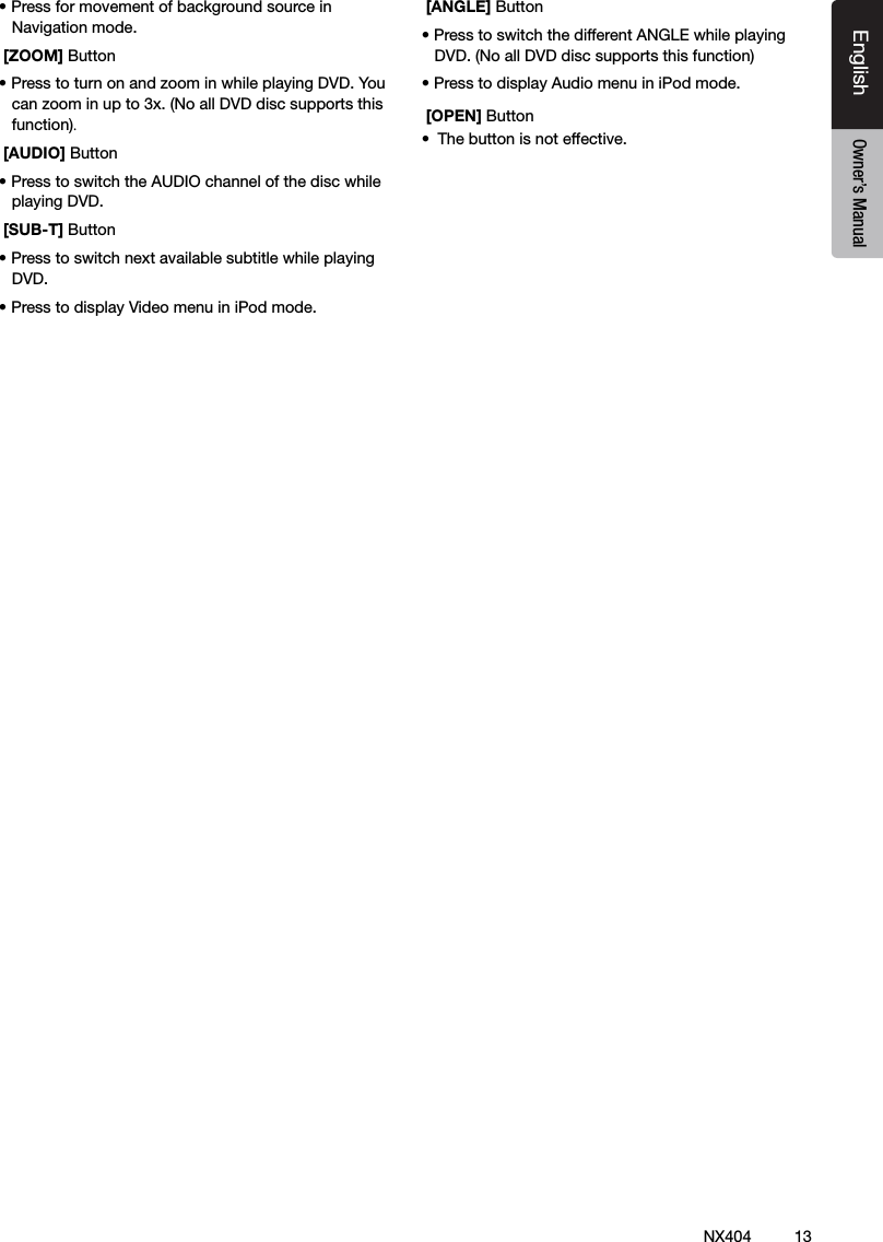13NX404EnglishEnglish Owner&rsquo;s ManualEnglish Owner&rsquo;s Manual&bull; Press for movement of background source in Navigation mode. [ZOOM] Button&bull; Press to turn on and zoom in while playing DVD. You can zoom in up to 3x. (No all DVD disc supports this function). [AUDIO] Button&bull; Press to switch the AUDIO channel of the disc while playing DVD. [SUB-T] Button&bull; Press to switch next available subtitle while playing DVD.&bull; Press to display Video menu in iPod mode.  [ANGLE] Button&bull; Press to switch the different ANGLE while playing DVD. (No all DVD disc supports this function)&bull; Press to display Audio menu in iPod mode. [OPEN] Button&bull;  The button is not effective. 