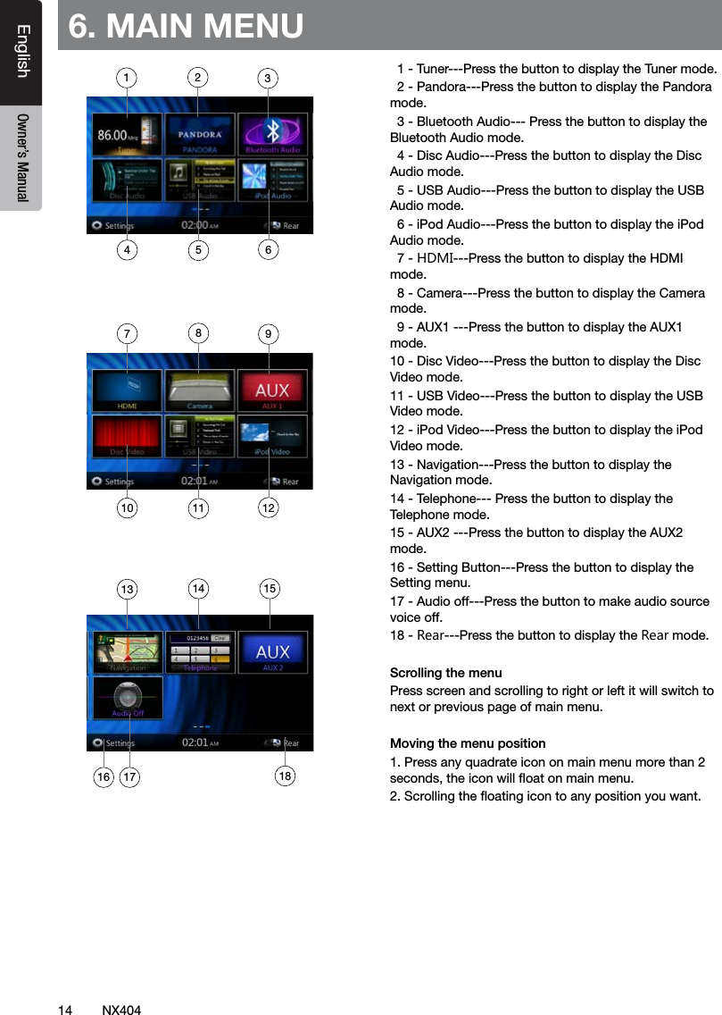 14 NX404EnglishEnglish Owner&rsquo;s ManualEnglish Owner&rsquo;s Manual6. MAIN MENU  1 - Tuner---Press the button to display the Tuner mode.  2 - Pandora---Press the button to display the Pandora mode.  3 - Bluetooth Audio--- Press the button to display the Bluetooth Audio mode.  4 - Disc Audio---Press the button to display the Disc Audio mode.  5 - USB Audio---Press the button to display the USB Audio mode.  6 - iPod Audio---Press the button to display the iPod Audio mode.  7 - HDMI---Press the button to display the HDMI mode.  8 - Camera---Press the button to display the Camera mode.  9 - AUX1 ---Press the button to display the AUX1 mode.10 - Disc Video---Press the button to display the Disc Video mode.11 - USB Video---Press the button to display the USB Video mode.12 - iPod Video---Press the button to display the iPod Video mode.13 - Navigation---Press the button to display the Navigation mode.14 - Telephone--- Press the button to display the Telephone mode.15 - AUX2 ---Press the button to display the AUX2 mode.16 - Setting Button---Press the button to display the Setting menu.17 - Audio off---Press the button to make audio source voice off.18 - Rear---Press the button to display the Rear mode.Scrolling the menuPress screen and scrolling to right or left it will switch to next or previous page of main menu.Moving the menu position1. Press any quadrate icon on main menu more than 2 seconds,theiconwilloatonmainmenu.2.Scrollingtheoatingicontoanypositionyouwant.1741016285113961213 14 1517 18