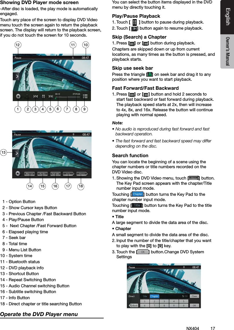 17NX404EnglishEnglish Owner&rsquo;s ManualEnglish Owner&rsquo;s ManualShowing DVD Player mode screen-After disc is loaded, the play mode is automatically engaged.Touch any place of the screen to display DVD Video menu touch the screen again to return the playback screen. The display will return to the playback screen, if you do not touch the screen for 10 seconds.  1 - Option Button  2 - Show Cursor keys Button  3 - Previous Chapter /Fast Backward Button  4 - Play/Pause Button  5 -  Next Chapter /Fast Forward Button  6 - Elapsed playing time  7 - Seek bar  8 - Total time  9 - Menu List Button10 - System time11 - Bluetooth status12 - DVD playback info13 - Shortcut Button14 - Repeat Switching Button15 - Audio Channel switching Button16 - Subtitle switching Button17 - Info Button18 - Direct chapter or title searching ButtonOperate the DVD Player menuYou can select the button items displayed in the DVD menu by directly touching it.Play/Pause Playback1. Touch [  ] button to pause during playback.2. Touch [] button again to resume playback.Skip (Search) a Chapter1. Press [ ] or [ ] button during playback.Chapters are skipped down or up from current locations, as many times as the button is pressed, and playback starts.Skip use seek barPress the triangle [ ] on seek bar and drag it to any position where you want to start playback.Fast Forward/Fast Backward1. Press [ ] or [ ] button and hold 2 seconds to start fast backward or fast forward during playback. The playback speed starts at 2x, then will increase to 4x, 8x, and 16x. Release the button will continue playing with normal speed.Note:&bull; No audio is reproduced during fast forward and fast backward operation.&bull; The fast forward and fast backward speed may differ depending on the disc.Search functionYou can locate the beginning of a scene using the chapter numbers or title numbers recorded on the DVD Video disc.1. Showing the DVD Video menu, touch [] button. The Key Pad screen appears with the chapter/Title number input mode. Touching [] button turns the Key Pad to the chapter number input mode. Touching [] button turns the Key Pad to the title number input mode. &bull; TitleA large segment to divide the data area of the disc.&bull; ChapterA small segment to divide the data area of the disc.2. Input the number of the title/chapter that you want to play with the [0] to [9] key.3. Touch the [] button.Change DVD System Settings1314 15 16 17 181011121 2 3 5 67 8 94