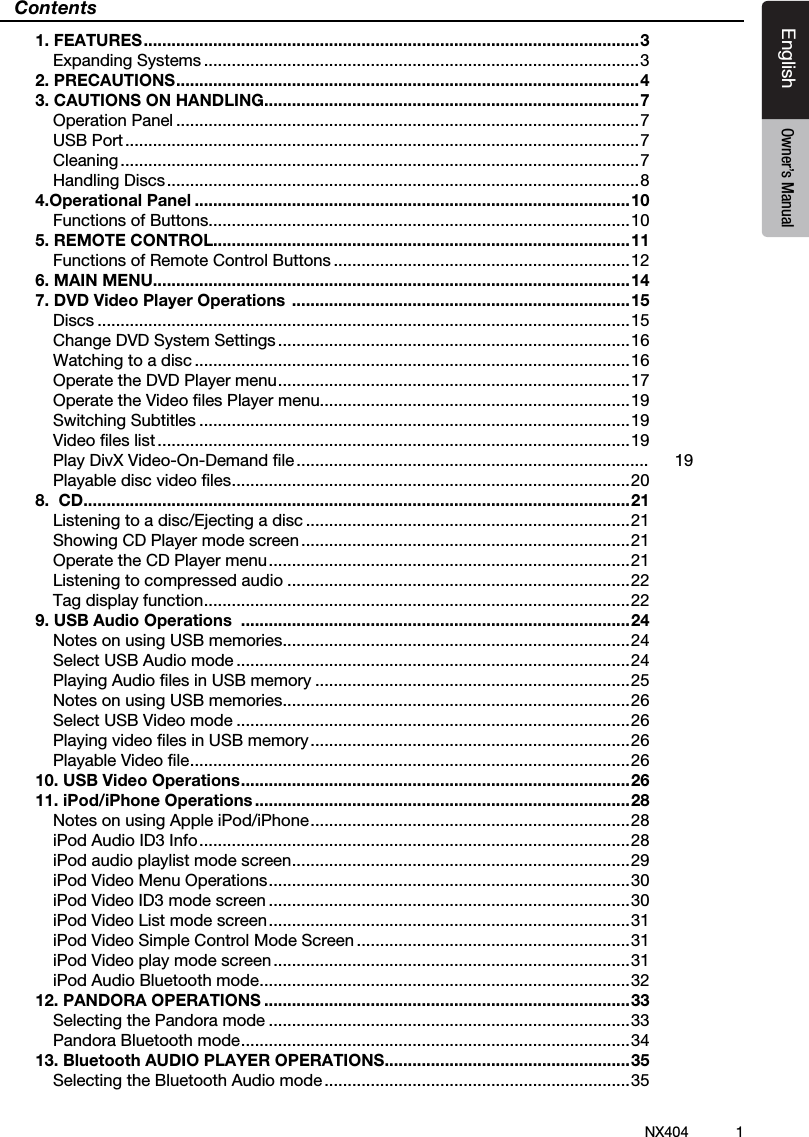 1NX404EnglishEnglish Owner&rsquo;s ManualEnglish Owner&rsquo;s ManualContents1. FEATURES ........................................................................................................... 3Expanding Systems ..............................................................................................32. PRECAUTIONS .................................................................................................... 43. CAUTIONS ON HANDLING.................................................................................7Operation Panel ....................................................................................................7USB Port ...............................................................................................................7Cleaning ................................................................................................................7Handling Discs ......................................................................................................84.Operational Panel ..............................................................................................10Functions of Buttons ...........................................................................................105. REMOTE CONTROL..........................................................................................11Functions of Remote Control Buttons ................................................................126. MAIN MENU.......................................................................................................147. DVD Video Player Operations  .........................................................................15Discs ...................................................................................................................15Change DVD System Settings ............................................................................16Watching to a disc ..............................................................................................16Operate the DVD Player menu ............................................................................ 17Operate the Video ﬁles Player menu...................................................................19Switching Subtitles .............................................................................................19Video ﬁles list ......................................................................................................19Play DivX Video-On-Demand ﬁle ............................................................................ 19Playable disc video ﬁles ...................................................................................... 208.  CD ......................................................................................................................21Listening to a disc/Ejecting a disc ......................................................................21Showing CD Player mode screen .......................................................................21Operate the CD Player menu ..............................................................................21Listening to compressed audio ..........................................................................22Tag display function ............................................................................................229. USB Audio Operations  ....................................................................................24Notes on using USB memories ...........................................................................24Select USB Audio mode .....................................................................................24Playing Audio ﬁles in USB memory ....................................................................25Notes on using USB memories ...........................................................................26Select USB Video mode .....................................................................................26Playing video ﬁles in USB memory .....................................................................26Playable Video ﬁle ............................................................................................... 2610. USB Video Operations .................................................................................... 2611. iPod/iPhone Operations .................................................................................28Notes on using Apple iPod/iPhone ..................................................................... 28iPod Audio ID3 Info .............................................................................................28iPod audio playlist mode screen ......................................................................... 29iPod Video Menu Operations .............................................................................. 30iPod Video ID3 mode screen ..............................................................................30iPod Video List mode screen ..............................................................................31iPod Video Simple Control Mode Screen ...........................................................31iPod Video play mode screen .............................................................................31iPod Audio Bluetooth mode ................................................................................3212. PANDORA OPERATIONS ...............................................................................33Selecting the Pandora mode ..............................................................................33Pandora Bluetooth mode .................................................................................... 3413. Bluetooth AUDIO PLAYER OPERATIONS .....................................................35Selecting the Bluetooth Audio mode ..................................................................35