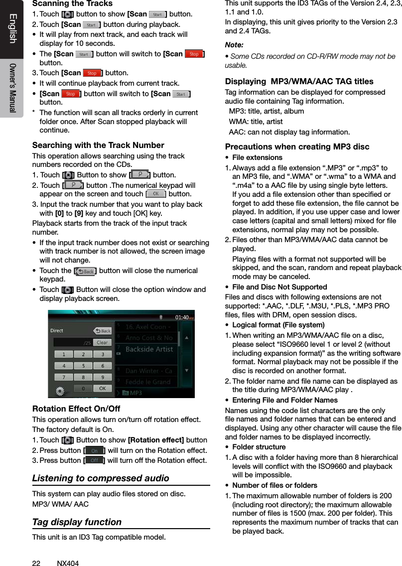 22 NX404EnglishEnglish Owner&rsquo;s ManualEnglish Owner&rsquo;s ManualScanning the Tracks1. Touch [ ] button to show [Scan  ] button.2. Touch [Scan  ] button during playback.&bull;  It will play from next track, and each track will display for 10 seconds.&bull;  The [Scan  ] button will switch to [Scan  ]button.3. Touch [Scan  ] button.&bull;  It will continue playback from current track.&bull;  [Scan  ] button will switch to [Scan  ] button.*  The function will scan all tracks orderly in current folder once. After Scan stopped playback will continue.Searching with the Track NumberThis operation allows searching using the track numbers recorded on the CDs.1. Touch [] Button to show [ ] button.2. Touch [] button .The numerical keypad will appear on the screen and touch [ ] button.3. Input the track number that you want to play back with [0] to [9] key and touch [OK] key.Playback starts from the track of the input track number.&bull;  If the input track number does not exist or searching with track number is not allowed, the screen image will not change.&bull;  Touch the [] button will close the numerical keypad.&bull;  Touch [] Button will close the option window and display playback screen.Rotation Effect On/OffThis operation allows turn on/turn off rotation effect.The factory default is On.1. Touch [] Button to show [Rotation effect] button2. Press button [] will turn on the Rotation effect.3. Press button [] will turn off the Rotation effect.Listening to compressed audioThis system can play audio les stored on disc.MP3/ WMA/ AACTag display functionThis unit is an ID3 Tag compatible model.This unit supports the ID3 TAGs of the Version 2.4, 2.3, 1.1 and 1.0.In displaying, this unit gives priority to the Version 2.3 and 2.4 TAGs.Note:&bull; Some CDs recorded on CD-R/RW mode may not be usable.Displaying  MP3/WMA/AAC TAG titlesTag information can be displayed for compressed audio le containing Tag information.  MP3: title, artist, album  WMA: title, artist  AAC: can not display tag information. Precautions when creating MP3 disc&bull;  File extensions1. Always add a le extension &ldquo;.MP3&rdquo; or &ldquo;.mp3&rdquo; to an MP3 le, and &ldquo;.WMA&rdquo; or &ldquo;.wma&rdquo; to a WMA and &ldquo;.m4a&rdquo; to a AAC le by using single byte letters. If you add a le extension other than specied or forget to add these le extension, the le cannot be played. In addition, if you use upper case and lower case letters (capital and small letters) mixed for le extensions, normal play may not be possible.2. Files other than MP3/WMA/AAC data cannot be played.  Playing les with a format not supported will be skipped, and the scan, random and repeat playback mode may be canceled.&bull;  File and Disc Not SupportedFiles and discs with following extensions are not supported: *.AAC, *.DLF, *.M3U, *.PLS, *.MP3 PRO les, les with DRM, open session discs.&bull;  Logical format (File system)1. When writing an MP3/WMA/AAC le on a disc, please select &ldquo;ISO9660 level 1 or level 2 (without including expansion format)&rdquo; as the writing software format. Normal playback may not be possible if the disc is recorded on another format.2. The folder name and le name can be displayed as the title during MP3/WMA/AAC play .&bull;  Entering File and Folder NamesNames using the code list characters are the only le names and folder names that can be entered and displayed. Using any other character will cause the le and folder names to be displayed incorrectly.&bull;  Folder structure1. A disc with a folder having more than 8 hierarchical levels will conict with the ISO9660 and playback will be impossible.&bull;  Number of les or folders1. The maximum allowable number of folders is 200 (including root directory); the maximum allowable number of les is 1500 (max. 200 per folder). This represents the maximum number of tracks that can be played back.