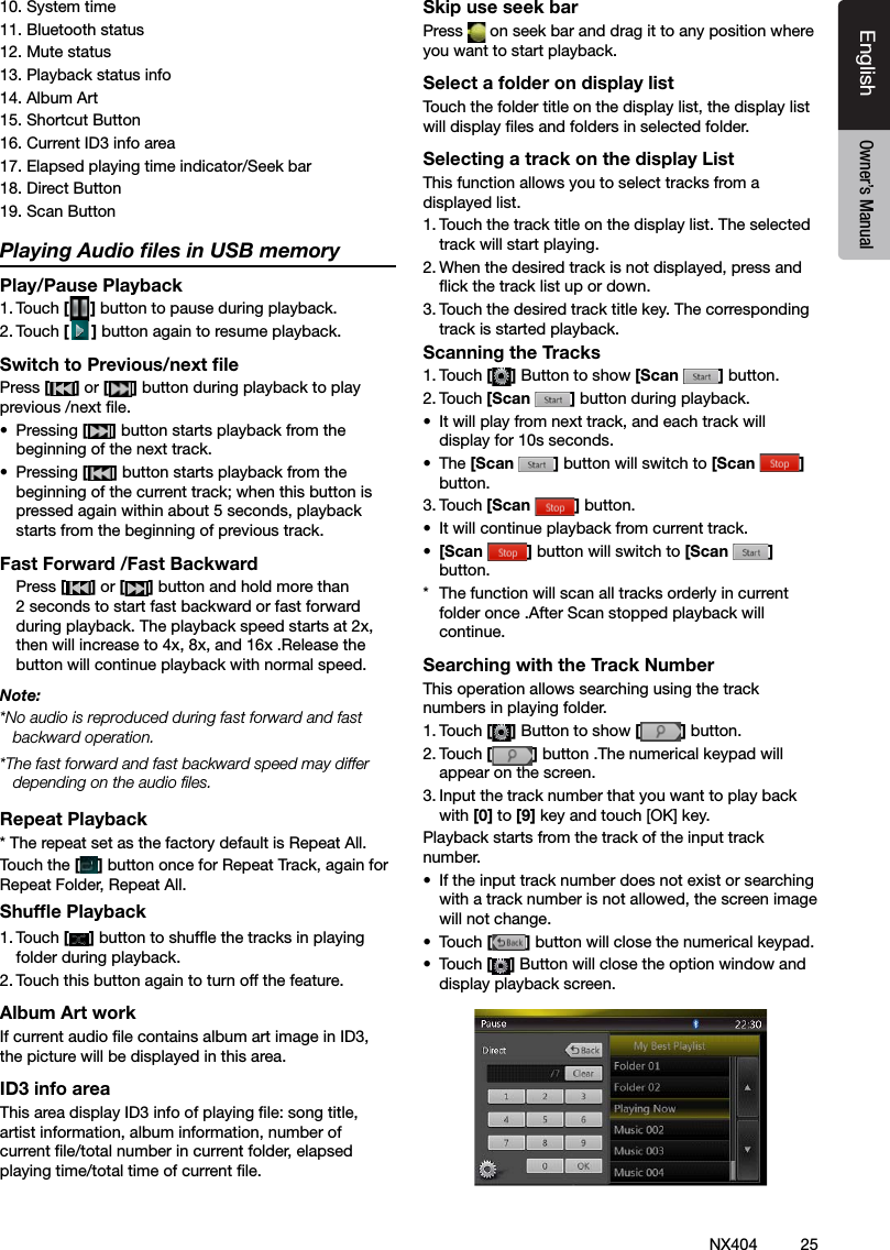 25NX404EnglishEnglish Owner&rsquo;s ManualEnglish Owner&rsquo;s Manual10. System time11. Bluetooth status12. Mute status13. Playback status info14. Album Art15. Shortcut Button16. Current ID3 info area17. Elapsed playing time indicator/Seek bar18. Direct Button19. Scan Button Playing Audio ﬁles in USB memoryPlay/Pause Playback1. Touch [ ] button to pause during playback.2. Touch [] button again to resume playback.Switch to Previous/next ﬁlePress [ ] or [ ] button during playback to play previous /next le.&bull;  Pressing [] button starts playback from the beginning of the next track.&bull;  Pressing [] button starts playback from the beginning of the current track; when this button is pressed again within about 5 seconds, playback starts from the beginning of previous track.Fast Forward /Fast Backward  Press [ ] or [ ] button and hold more than 2 seconds to start fast backward or fast forward during playback. The playback speed starts at 2x, then will increase to 4x, 8x, and 16x .Release the button will continue playback with normal speed.Note:*No audio is reproduced during fast forward and fast backward operation.*The fast forward and fast backward speed may differ depending on the audio les.Repeat Playback* The repeat set as the factory default is Repeat All.Touch the [] button once for Repeat Track, again for Repeat Folder, Repeat All.Shufﬂe Playback1. Touch [ ] button to shufe the tracks in playing folder during playback.2. Touch this button again to turn off the feature.Album Art workIf current audio le contains album art image in ID3, the picture will be displayed in this area.ID3 info areaThis area display ID3 info of playing le: song title, artist information, album information, number of current le/total number in current folder, elapsed playing time/total time of current le.Skip use seek barPress   on seek bar and drag it to any position where you want to start playback.Select a folder on display listTouch the folder title on the display list, the display list will display les and folders in selected folder.Selecting a track on the display List This function allows you to select tracks from a displayed list.1. Touch the track title on the display list. The selected track will start playing.2. When the desired track is not displayed, press and ick the track list up or down.3. Touch the desired track title key. The corresponding track is started playback.Scanning the Tracks1. Touch [ ] Button to show [Scan  ] button.2. Touch [Scan  ] button during playback.&bull;  It will play from next track, and each track will display for 10s seconds.&bull;  The [Scan  ] button will switch to [Scan  ] button.3. Touch [Scan  ] button.&bull;  It will continue playback from current track.&bull;  [Scan  ] button will switch to [Scan  ] button.*  The function will scan all tracks orderly in current folder once .After Scan stopped playback will continue.Searching with the Track NumberThis operation allows searching using the track numbers in playing folder.1. Touch [] Button to show [ ] button.2. Touch [] button .The numerical keypad will appear on the screen.3. Input the track number that you want to play back with [0] to [9] key and touch [OK] key.Playback starts from the track of the input track number.&bull;  If the input track number does not exist or searching with a track number is not allowed, the screen image will not change.&bull;  Touch [] button will close the numerical keypad.&bull;  Touch [] Button will close the option window and display playback screen.