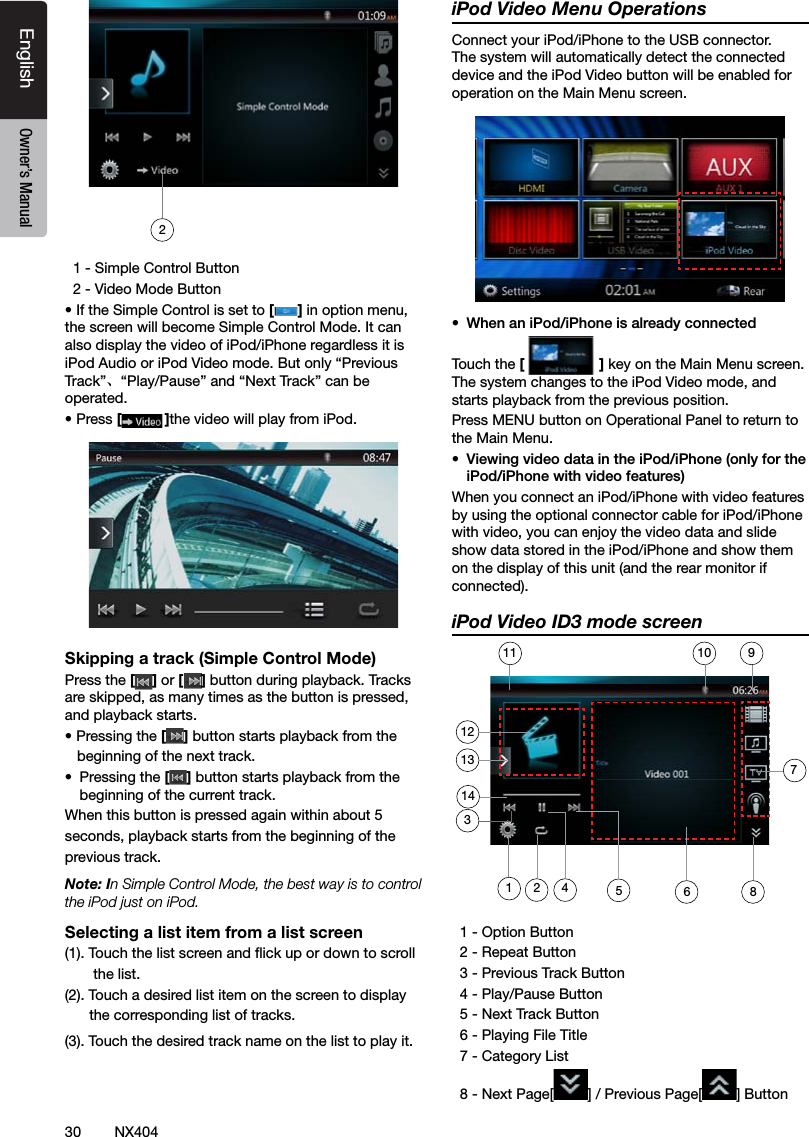 30 NX404EnglishEnglish Owner&rsquo;s ManualEnglish Owner&rsquo;s Manual  1 - Simple Control Button   2 - Video Mode Button&bull; If the Simple Control is set to [] in option menu, the screen will become Simple Control Mode. It can also display the video of iPod/iPhone regardless it is iPod Audio or iPod Video mode. But only &ldquo;Previous Track&rdquo;、&ldquo;Play/Pause&rdquo; and &ldquo;Next Track&rdquo; can be operated.&bull; Press []the video will play from iPod.Skipping a track (Simple Control Mode)Press the [ ] or [ ] button during playback. Tracks are skipped, as many times as the button is pressed, and playback starts.&bull; Pressing the [] button starts playback from the          beginning of the next track.&bull;  Pressing the [] button starts playback from the beginning of the current track.When this button is pressed again within about 5 seconds, playback starts from the beginning of the previous track.Note: In Simple Control Mode, the best way is to control the iPod just on iPod.Selecting a list item from a list screen(1). Touch the list screen and ick up or down to scroll         the list.(2). Touch a desired list item on the screen to display         the corresponding list of tracks.(3). Touch the desired track name on the list to play it.iPod Video Menu OperationsConnect your iPod/iPhone to the USB connector. The system will automatically detect the connected device and the iPod Video button will be enabled for operation on the Main Menu screen.&bull;  When an iPod/iPhone is already connectedTouch the [] key on the Main Menu screen. The system changes to the iPod Video mode, and starts playback from the previous position.Press MENU button on Operational Panel to return to the Main Menu.&bull;  Viewing video data in the iPod/iPhone (only for the iPod/iPhone with video features)When you connect an iPod/iPhone with video features by using the optional connector cable for iPod/iPhone with video, you can enjoy the video data and slide show data stored in the iPod/iPhone and show them on the display of this unit (and the rear monitor if connected).iPod Video ID3 mode screen  1 - Option Button   2 - Repeat Button  3 - Previous Track Button  4 - Play/Pause Button   5 - Next Track Button  6 - Playing File Title   7 - Category List   8 - Next Page[ ] / Previous Page[ ] Button21245621139101114378