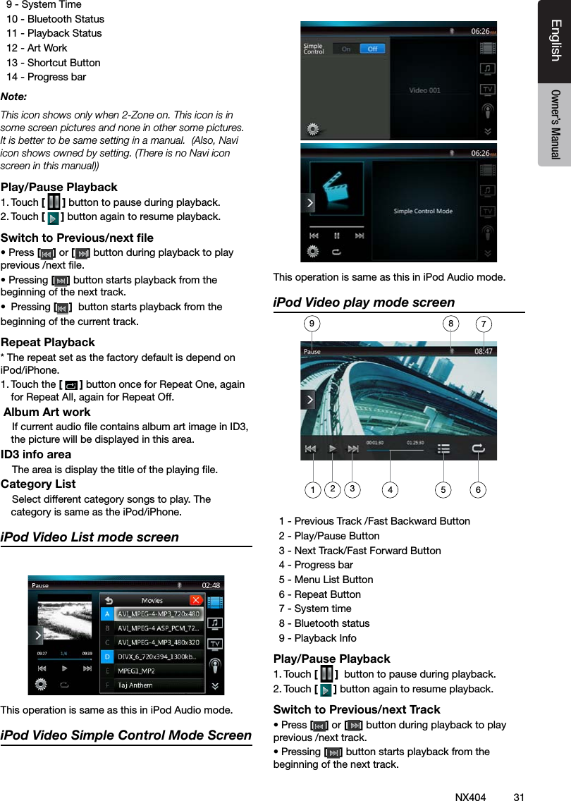 31NX404EnglishEnglish Owner&rsquo;s ManualEnglish Owner&rsquo;s Manual  9 - System Time  10 - Bluetooth Status   11 - Playback Status  12 - Art Work   13 - Shortcut Button  14 - Progress bar Note: This icon shows only when 2-Zone on. This icon is in some screen pictures and none in other some pictures. It is better to be same setting in a manual.  (Also, Navi icon shows owned by setting. (There is no Navi icon screen in this manual))Play/Pause Playback1. Touch [ ] button to pause during playback. 2. Touch [] button again to resume playback.Switch to Previous/next ﬁle&bull; Press [ ] or [ ] button during playback to play previous /next le.&bull; Pressing [] button starts playback from the beginning of the next track.&bull;  Pressing []  button starts playback from the beginning of the current track.Repeat Playback* The repeat set as the factory default is depend on iPod/iPhone.1. Touch the [] button once for Repeat One, again for Repeat All, again for Repeat Off.   Album Art work    If current audio le contains album art image in ID3, the picture will be displayed in this area.ID3 info area    The area is display the title of the playing le.Category List    Select different category songs to play. The category is same as the iPod/iPhone.iPod Video List mode screenThis operation is same as this in iPod Audio mode.iPod Video Simple Control Mode ScreenThis operation is same as this in iPod Audio mode.iPod Video play mode screen  1 - Previous Track /Fast Backward Button   2 - Play/Pause Button  3 - Next Track/Fast Forward Button   4 - Progress bar   5 - Menu List Button   6 - Repeat Button   7 - System time   8 - Bluetooth status   9 - Playback InfoPlay/Pause Playback1. Touch [ ]  button to pause during playback. 2. Touch [] button again to resume playback.Switch to Previous/next Track&bull; Press [ ] or [ ] button during playback to play previous /next track.&bull; Pressing [] button starts playback from the beginning of the next track.34 5217896