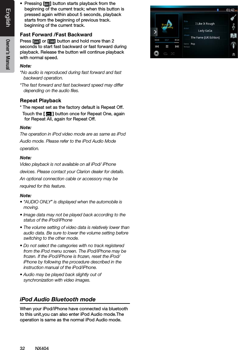 32 NX404EnglishEnglish Owner&rsquo;s ManualEnglish Owner&rsquo;s Manual&bull;  Pressing [ ] button starts playback from the beginning of the current track; when this button is pressed again within about 5 seconds, playback starts from the beginning of previous track.beginning of the current track.Fast Forward /Fast BackwardPress [ ] or [ ] button and hold more than 2 seconds to start fast backward or fast forward during playback. Release the button will continue playback with normal speed.Note:*No audio is reproduced during fast forward and fast backward operation.*The fast forward and fast backward speed may differ depending on the audio les.Repeat Playback* The repeat set as the factory default is Repeat Off.  Touch the [] button once for Repeat One, again for Repeat All, again for Repeat Off.Note:The operation in iPod video mode are as same as iPod Audio mode. Please refer to the iPod Audio Mode operation.Note:Video playback is not available on all iPod/ iPhone devices. Please contact your Clarion dealer for details. An optional connection cable or accessory may be required for this feature.Note:&bull; &ldquo;AUDIO ONLY&rdquo; is displayed when the automobile is moving.&bull; Image data may not be played back according to the status of the iPod/iPhone&bull; The volume setting of video data is relatively lower than audio data. Be sure to lower the volume setting before switching to the other mode.&bull; Do not select the categories with no track registered from the iPod menu screen. The iPod/iPhone may be frozen. If the iPod/iPhone is frozen, reset the iPod/iPhone by following the procedure described in the instruction manual of the iPod/iPhone.&bull; Audio may be played back slightly out of synchronization with video images. iPod Audio Bluetooth modeWhen your iPod/iPhone have connected via bluetooth to this unit,you can also enter iPod Audio mode.The operation is same as the normal iPod Audio mode.