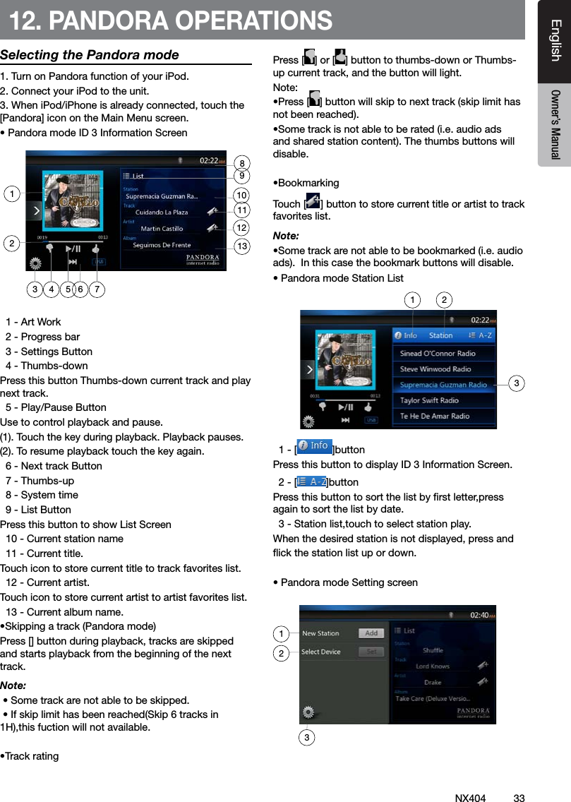33NX404EnglishEnglish Owner&rsquo;s ManualEnglish Owner&rsquo;s Manual12. PANDORA OPERATIONSSelecting the Pandora mode1. Turn on Pandora function of your iPod.2. Connect your iPod to the unit.3. When iPod/iPhone is already connected, touch the [Pandora] icon on the Main Menu screen. &bull; Pandora mode ID 3 Information Screen  1 - Art Work  2 - Progress bar  3 - Settings Button  4 - Thumbs-downPress this button Thumbs-down current track and play next track.  5 - Play/Pause ButtonUse to control playback and pause.(1). Touch the key during playback. Playback pauses.(2). To resume playback touch the key again.  6 - Next track Button  7 - Thumbs-up  8 - System time  9 - List ButtonPress this button to show List Screen  10 - Current station name  11 - Current title.Touch icon to store current title to track favorites list.  12 - Current artist.Touch icon to store current artist to artist favorites list.  13 - Current album name.&bull;Skipping a track (Pandora mode)Press [] button during playback, tracks are skipped and starts playback from the beginning of the next track.Note:  &bull; Some track are not able to be skipped. &bull; If skip limit has been reached(Skip 6 tracks in 1H),this fuction will not available.&bull;Track ratingPress [ ] or [ ] button to thumbs-down or Thumbs-up current track, and the button will light.Note: &bull;Press [ ] button will skip to next track (skip limit has not been reached).&bull;Some track is not able to be rated (i.e. audio ads and shared station content). The thumbs buttons will disable.&bull;BookmarkingTouch [ ] button to store current title or artist to track favorites list.Note: &bull;Some track are not able to be bookmarked (i.e. audio ads).  In this case the bookmark buttons will disable.&bull; Pandora mode Station List  1 - [ ]buttonPress this button to display ID 3 Information Screen.  2 - [ ]buttonPress this button to sort the list by rst letter,press again to sort the list by date.  3 - Station list,touch to select station play.When the desired station is not displayed, press and ick the station list up or down.&bull; Pandora mode Setting screen4 5 7623111291101381231 23