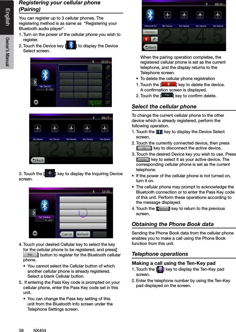 38 NX404EnglishEnglish Owner&rsquo;s ManualEnglish Owner&rsquo;s ManualRegistering your cellular phone (Pairing)You can register up to 3 cellular phones. The registering method is as same as  &ldquo;Registering your Bluetooth audio player&rdquo;.1. Turn on the power of the cellular phone you wish to register.2. Touch the Device key [] to display the Device Select screen.3. Touch the [ ] key to display the Inquiring Device screen.4. Touch your desired Cellular key to select the key for the cellular phone to be registered, and press[] button to register for the Bluetooth cellular phone.&bull;  You cannot select the Cellular button of which another cellular phone is already registered. Select a blank Cellular button.5.  If entering the Pass Key code is prompted on your cellular phone, enter the Pass Key code set in this unit.&bull;  You can change the Pass key setting of this unit from the Bluetooth Info screen under the Telephone Settings screen.  When the pairing operation completes, the registered cellular phone is set as the current telephone, and the display returns to the Telephone screen.&bull;  To delete the cellular phone registration1. Touch the [ ] key to delete the device. A conrmation screen is displayed.2. Touch the [ ] key to conrm delete.Select the cellular phoneTo change the current cellular phone to the other device which is already registered, perform the following operation.1. Touch the [] key to display the Device Select screen.2. Touch the currently connected device, then press  [] key to disconnect the active device.3. Touch the desired Device key you wish to use. Press [] key to select it as your active device. The corresponding cellular phone is set as the current telephone.&bull;  If the power of the cellular phone is not turned on, turn it on.&bull;  The cellular phone may prompt to acknowledge the Bluetooth connection or to enter the Pass Key code of this unit. Perform these operations according to the message displayed.4. Touch the [] key to return to the previous screen.Obtaining the Phone Book dataSending the Phone Book data from the cellular phone enables you to make a call using the Phone Book function from this unit.Telephone operationsMaking a call using the Ten-Key pad1. Touch the [ ] key to display the Ten-Key pad screen.2. Enter the telephone number by using the Ten-Key pad displayed on the screen.