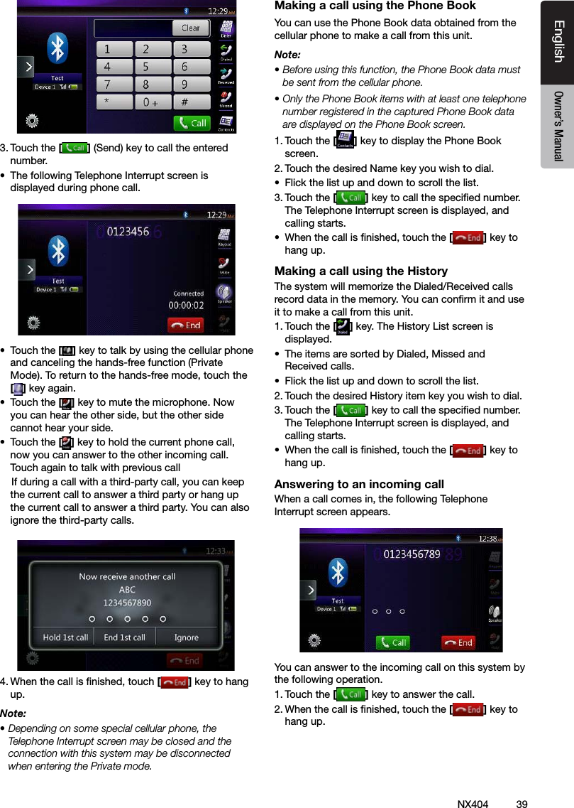39NX404EnglishEnglish Owner&rsquo;s ManualEnglish Owner&rsquo;s Manual3. Touch the [ ] (Send) key to call the entered number.&bull;  The following Telephone Interrupt screen is displayed during phone call.&bull;  Touch the [ ] key to talk by using the cellular phone and canceling the hands-free function (Private Mode). To return to the hands-free mode, touch the [] key again.&bull;  Touch the [] key to mute the microphone. Now you can hear the other side, but the other side cannot hear your side.&bull;  Touch the [] key to hold the current phone call, now you can answer to the other incoming call. Touch again to talk with previous call    If during a call with a third-party call, you can keep the current call to answer a third party or hang up the current call to answer a third party. You can also ignore the third-party calls.      4. When the call is nished, touch [ ] key to hang up. Note:&bull; Depending on some special cellular phone, the Telephone Interrupt screen may be closed and the connection with this system may be disconnected when entering the Private mode.Making a call using the Phone BookYou can use the Phone Book data obtained from the cellular phone to make a call from this unit.Note:&bull; Before using this function, the Phone Book data must be sent from the cellular phone.&bull; Only the Phone Book items with at least one telephone number registered in the captured Phone Book data are displayed on the Phone Book screen.1. Touch the [] key to display the Phone Book screen.2. Touch the desired Name key you wish to dial.&bull;  Flick the list up and down to scroll the list.3. Touch the [] key to call the specied number. The Telephone Interrupt screen is displayed, and calling starts.&bull;  When the call is nished, touch the [] key to hang up.Making a call using the HistoryThe system will memorize the Dialed/Received calls record data in the memory. You can conrm it and use it to make a call from this unit.1. Touch the [] key. The History List screen is displayed.&bull;  The items are sorted by Dialed, Missed and Received calls.&bull;  Flick the list up and down to scroll the list.2. Touch the desired History item key you wish to dial.3. Touch the [] key to call the specied number. The Telephone Interrupt screen is displayed, and calling starts.&bull;  When the call is nished, touch the [] key to hang up.Answering to an incoming callWhen a call comes in, the following Telephone Interrupt screen appears.You can answer to the incoming call on this system by the following operation.1. Touch the [] key to answer the call.2. When the call is nished, touch the [] key to hang up. 
