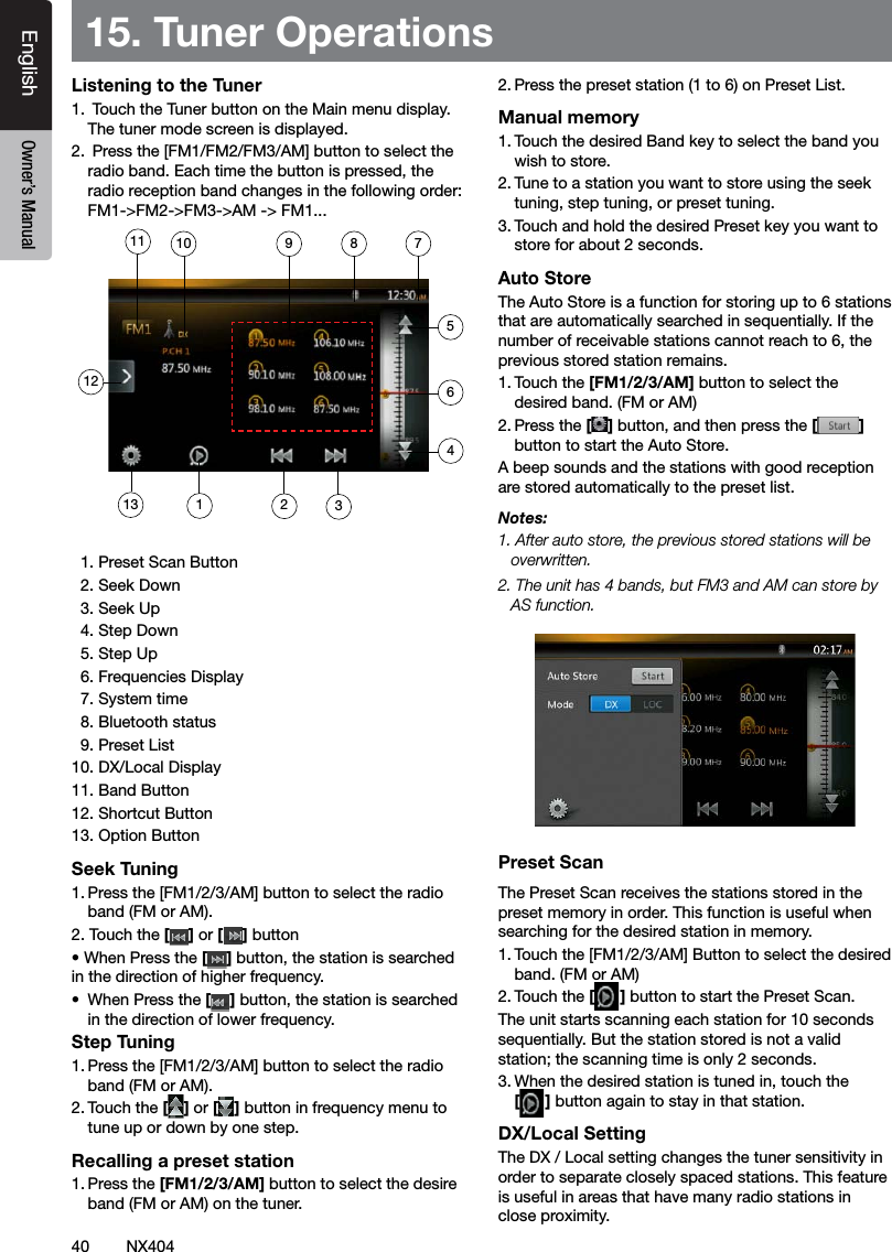 40 NX404EnglishEnglish Owner&rsquo;s ManualEnglish Owner&rsquo;s Manual15. Tuner OperationsListening to the Tuner1.  Touch the Tuner button on the Main menu display. The tuner mode screen is displayed.2.  Press the [FM1/FM2/FM3/AM] button to select the radio band. Each time the button is pressed, the radio reception band changes in the following order: FM1->FM2->FM3->AM -> FM1...  1. Preset Scan Button  2. Seek Down  3. Seek Up  4. Step Down  5. Step Up  6. Frequencies Display  7. System time  8. Bluetooth status  9. Preset List10. DX/Local Display 11. Band Button12. Shortcut Button13. Option ButtonSeek Tuning1. Press the [FM1/2/3/AM] button to select the radio band (FM or AM).2. Touch the [] or [ ] button &bull; When Press the [] button, the station is searched in the direction of higher frequency.&bull;  When Press the [] button, the station is searched in the direction of lower frequency.Step Tuning1. Press the [FM1/2/3/AM] button to select the radio band (FM or AM).2. Touch the [] or [ ] button in frequency menu to tune up or down by one step.Recalling a preset station1. Press the [FM1/2/3/AM] button to select the desire band (FM or AM) on the tuner.2. Press the preset station (1 to 6) on Preset List.Manual memory1. Touch the desired Band key to select the band you wish to store.2. Tune to a station you want to store using the seek tuning, step tuning, or preset tuning.3. Touch and hold the desired Preset key you want to store for about 2 seconds.Auto StoreThe Auto Store is a function for storing up to 6 stations that are automatically searched in sequentially. If the number of receivable stations cannot reach to 6, the previous stored station remains.1. Touch the [FM1/2/3/AM] button to select the desired band. (FM or AM)2. Press the [] button, and then press the [ ] button to start the Auto Store.A beep sounds and the stations with good reception are stored automatically to the preset list.Notes:1. After auto store, the previous stored stations will be overwritten.2. The unit has 4 bands, but FM3 and AM can store by AS function.Preset ScanThe Preset Scan receives the stations stored in the preset memory in order. This function is useful when searching for the desired station in memory.1. Touch the [FM1/2/3/AM] Button to select the desired band. (FM or AM)2. Touch the [] button to start the Preset Scan.The unit starts scanning each station for 10 seconds sequentially. But the station stored is not a valid station; the scanning time is only 2 seconds.3. When the desired station is tuned in, touch the  [] button again to stay in that station.DX/Local SettingThe DX / Local setting changes the tuner sensitivity in order to separate closely spaced stations. This feature is useful in areas that have many radio stations in close proximity.11312711 891023465