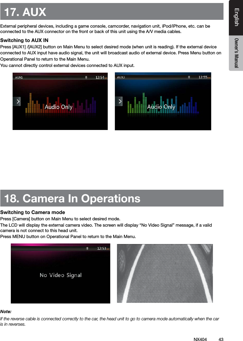 43NX404EnglishEnglish Owner&rsquo;s ManualEnglish Owner&rsquo;s Manual17. AUX External peripheral devices, including a game console, camcorder, navigation unit, iPod/iPhone, etc. can be connected to the AUX connector on the front or back of this unit using the A/V media cables.Switching to AUX IN Press [AUX1] /[AUX2] button on Main Menu to select desired mode (when unit is reading). If the external device connected to AUX input have audio signal, the unit will broadcast audio of external device. Press Menu button on Operational Panel to return to the Main Menu.You cannot directly control external devices connected to AUX input.18. Camera In OperationsSwitching to Camera modePress [Camera] button on Main Menu to select desired mode.The LCD will display the external camera video. The screen will display &ldquo;No Video Signal&rdquo; message, if a valid camera is not connect to this head unit. Press MENU button on Operational Panel to return to the Main Menu.Note:If the reverse cable is connected correctly to the car, the head unit to go to camera mode automatically when the car is in reverses.